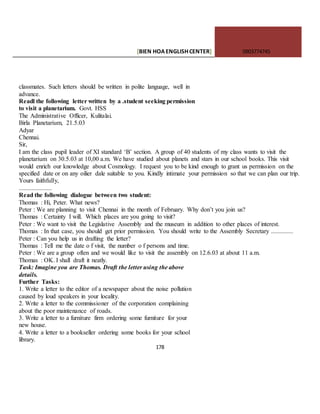 [BIEN HOAENGLISHCENTER] 0903774745
178
classmates. Such letters should be written in polite language, well in
advance.
Readl the following letter written by a .student seeking permission
to visit a planetarium. Govt. HSS
The Administrative Officer, Kulitalai.
Birla Planetarium, 21.5.03
Adyar
Chennai.
Sir,
I am the class pupil leader of XI standard ‘B’ section. A group of 40 students of my class wants to visit the
planetarium on 30.5.03 at 10,00 a.m. We have studied about planets and stars in our school books. This visit
would enrich our knowledge about Cosmology. I request you to be kind enough to grant us permission on the
specified date or on any oilier dale suitable to you. Kindly intimate your permission so that we can plan our trip.
Yours faithfully,
.....................
Read the following dialogue between two student:
Thomas : Hi, Peter. What news?
Peter : We are planning to visit Chennai in the month of February. Why don’t you join us?
Thomas : Certainty I will. Which places are you going to visit?
Peter : We want to visit the Legislative Assembly and the museum in addition to other places of interest.
Thomas : In that case, you should get prior permission. You should write to the Assembly Secretary ..............
Peter : Can you help us in drafting the letter?
Thomas : Tell me the date o f visit, the number o f persons and time.
Peter : We are a group often and we would like to visit the assembly on 12.6.03 at about 11 a.m.
Thomas : OK. I shall draft it neatly.
Task: Imagine you are Thomas. Draft the letter using the above
details.
Further Tasks:
1. Write a letter to the editor of a newspaper about the noise pollution
caused by loud speakers in your locality.
2. Write a letter to the commissioner of the corporation complaining
about the poor maintenance of roads.
3. Write a letter to a furniture firm ordering some furniture for your
new house.
4. Write a letter to a bookseller ordering some books for your school
library.
 
