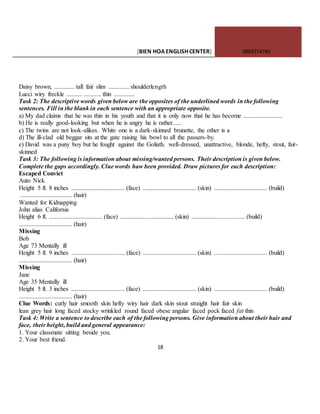 [BIEN HOAENGLISHCENTER] 0903774745
18
Daisy brown, ............. tall fair slim ............. shoulderlength
Lucci wiry freckle .......... ........... thin .............
Task 2: The descriptive words given below are the opposites of the underlined words in the following
sentences. Fill in the blank in each sentence with an appropriate opposite.
a) My dad claims that he was thin in his youth and that it is only now that he has become .........................
b) He is really good-looking but when he is angry he is rather......
c) The twins are not look-alikes. White one is a dark-skinned brunette, the other is a
d) The ill-clad old beggar sits at the gate raising his bowl to all the passers-by.
e) David was a puny boy but he fought against the Goliath. well-dressed, unattractive, blonde, hefty, stout, fair-
skinned
Task 3: The following is information about missing/wanted persons. Their description is given below.
Complete the gaps accordingly. Clue words haw been provided. Draw pictures for each description:
Escaped Convict
Auto Nick
Height 5 ft. 8 inches .................................. (face) .................................. (skin) .................................. (build)
................................. (hair)
Wanted for Kidnapping
John alias California
Height 6 ft. .................................. (face) .................................. (skin) .................................. (build)
.................................. (hair)
Missing
Bob
Age 73 Mentally ill
Height 5 ft. 9 inches .................................. (face) .................................. (skin) .................................. (build)
.................................. (hair)
Missing
Jane
Age 35 Mentally ill
Height 5 ft. 3 inches .................................. (face) .................................. (skin) .................................. (build)
.................................. (hair)
Clue Words: curly hair smooth skin hefty wiry hair dark skin stout straight hair fair skin
lean grey hair long faced stocky wrinkled round faced obese angular faced pock faced fat thin
Task 4: Write a sentence to describe each of the following persons. Give information about their hair and
face, their height, build and general appearance:
1. Your classmate sitting beside you.
2. Your best friend.
 