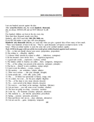[BIEN HOAENGLISHCENTER] 0903774745
180
I am one hundred percent against the idea.
After a/one/five/twelve etc., the words hundred, thousand,
etc. are always SINGULAR and are NOT followed by of:
313
Five hundred children are born in the city every day
More than three thousand people were there.
Similarly, of is NOT used after 100, 250, 3000, etc.
If you kill 200 whales a year, they will soon disappear.
Hundreds (of), thousands (of) etc., arc used only when you give a general idea of how many or how much.
‘’There were hundreds of stars in the sky’. ‘They’ve spent thousands (of rupees) on improvements to the
house’. When an ordinal number is used, the same rule as for cardinal numbers applies.
Task 2:Fill in the gaps with one of the two words given within brackets against each sentence:
1. My…..is that you should choose your career. (preposition, proposition)
2. Has writing is…..(illegible, eligible)
3. A disease which spreads by contact is called….. (infectious, contagious)
4. He has invented a new device He is…… (ingenious,ingenuous)
5. A good style avoids…..expression. (verbose, verbal)
6. The Indians settled in America are called…..there. (emigrants, immigrants)
7. The…..of the college was present at the university. (principal, principle)
8. One has to…..himself to new conditions, (adapt, adopt)
9. I want to join the military…..(corps, corpse)
10. My memory…..me sometimes, (eludes, alludes)
11. There was a serious ..... this year. (draught, drought).
12. Some people mix…..with milk, (yoke, yolk)
13. The…… of Akbar was spectacular in history, (reign, rein)
14. As a minor, he is not…..for the post. (eligible illegible)
15. The…..of the slope is very steep. (decent, descent)
16. No..... were served at the dinner, (deserts, desserts)
17. We went to…..our friend on his marriage, (facilitate, felicitate)
18. I do not know…..you will come or not. (weather, whether)
19. The boys are going on a long….(vocation, vacation)
20. I visit my…..for treatment everyday. (physicist, physician)
21. This medicine is…..for bird flu. (prescribed, proscribed)
22. Spring…..summer. (proceeds, precedes)
23. Ram and Brown visit me on…..days. (alternate, alternative)
24. I do not care for…..gains. (temporary, temporal)
 
