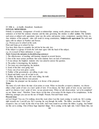 [BIEN HOAENGLISHCENTER] 0903774745
181
25. Milk is…..to health. (beneficial, beneficent)
SYNTAX MINEFIELD:
Orderly or systematic arrangement of words or relationships among words, phrases and clauses forming
sentences or in brief the sentence structure and the rules governing this struture is called syntax. This includes
such areas as subject-verb agreement, tense use, the active and passive voice, comparison, question forms, etc.
Any violation of the syntactic: rules will result in wrong construction, Subject-verb agreement The verb must
agree with its subject in Number and Person.
e.g. Thomas goes to school on his cycle.
Peter and Gopu go to school by bus.
You have three days to complete the job but he has only two.
If the subject is a group of words the verb must agree with the head of the subject.
e.g, An example of these substances is sugar.
Task: Correct the mistakes in the following sentence:
1. The effectiveness of teaching and learning depend on several factors.
2. One of the most serious problems that some students have are lack of motivation.
3. It was always the brightest students who was asked to answer the question.
4. The police is investigating the incident.
5. Ten years are a investigating the incident.
6. Some of the fruit were going bed.
7. Every one of us were given a prize.
8. Neither of the governments are willing to give way.
9. Bread and butter were all we had to eat.
10. Either the landlord or his wife were telling the truth.
11. Neither Ram nor Brown were present.
12. Neither the principal nor the teachers is in favour of the proposal.
Tense
The tense of a verb shows the time of an action or event. When we describe or report a situation, we choose
either a then’ point of view or a ‘now’ point of view. If we choose, the ‘then’ point of view we use ‘past tense’
and if we choose a ‘now’ point of view, we use present tense. When we talk about actions ‘yet to be completed’
we use ‘future tense’. Therefore Tense shows (a) the time of an action (b) the degree of its completeness. In the
following passages you can see the use of Simple Present, Past and Future tense.
Present tense
a) Can I forget! You see, I’m walking down this road, when I see this truck coming to wards me. He’s coming
right towards me. I can tell you. He’s weaving his way through the traffic. The fellow was drunk. I bet. I just
escaped it. Just, as I said, by the skin of my teeth. And I turn round to see where the fellow is going. Just behind
me this car is coming. One of those huge imported things. He is coming on his right side. I don’t blame him, not
 