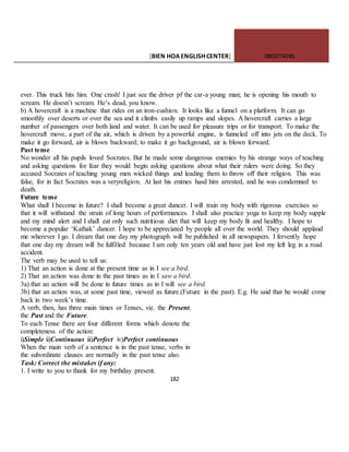 [BIEN HOAENGLISHCENTER] 0903774745
182
ever. This truck hits him. One crash! I just see the driver pf the car-a young man; he is opening his mouth to
scream. He doesn’t scream. He’s dead, you know.
b) A hovercraft is a machine that rides on an iron-cushion. It looks like a funnel on a platform. It can go
smoothly over deserts or over the sea and it climbs easily up ramps and slopes. A hovercraft carries a large
number of passengers over both land and water. It can be used for pleasure trips or for transport. To make the
hovercraft move, a part of the air, which is driven by a powerful engine, is funneled off into jets on the deck. To
make it go forward, air is blown backward; to make it go background, air is blown forward.
Past tense
No wonder all his pupils loved Socrates. But he made some dangerous enemies by his strange ways of teaching
and asking questions for fear they would begin asking questions about what their rulers were doing. So they
accused Socrates of teaching young men wicked things and leading them to throw off their religion. This was
false, for in fact Socrates was a veryreligion. At last his enimes hasd him arrested, and he was condemned to
death.
Future tense
What shall I become in future? I shall become a great dancer. I will train my body with rigorous exercises so
that it will withstand the strain of long hours of performances. I shall also practice yoga to keep my body supple
and my mind alert and I shall eat only such nutritious diet that will keep my body fit and healthy. I hope to
become a popular ‘Kathak’ dancer. I hope to be appreciated by people all over the world. They should applaud
me wherever I go. I dream that one day my photograph will be published in all newspapers. I fervently hope
that one day my dream will be fulfilled because I am only ten years old and have just lost my left leg in a road
accident.
The verb may be used to tell us:
1) That an action is done at the present time as in I see a bird.
2) That an action was done in the past times as in I saw a bird.
3a) that an action will be done in future times as in I will see a bird.
3b) that an action was, at some past time, viewed as future.(Future in the past). E.g. He said that he would come
back in two week’s time.
A verb, then, has three main times or Tenses, viz. the Present,
the Past and the Future.
To each Tense there are four different forms which denote the
completeness of the action:
i)Simple ii)Continuous iii)Perfect iv)Perfect continuous
When the main verb of a sentence is in the past tense, verbs in
the subordinate clauses are normally in the past tense also.
Task: Correct the mistakes if any:
1. I write to you to thank for my birthday present.
 