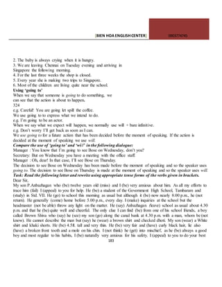 [BIEN HOAENGLISHCENTER] 0903774745
183
2. The baby is always crying when it is hungry.
3. We are leaving Chennai on Tuesday evening and arriving in
Singapore the following morning.
4. For the last three weeks the shop is closed.
5. Every year she is making two trips to Singapore.
6. Most of the children are living quite near the school.
Using ‘going to’
When we say that someone is going to do something, we
can see that the action is about to happen.
324
e.g. Careful! You are going let spill the coffee.
We use going to to express what we intend to do.
e.g. I’m going to be an actor.
When we say what we expect will happen, we normally use will + bare infinitive.
e.g. Don’t worry I’ll get back as soon as I can.
We use going to for a future action that has been decided before the moment of speaking. If the action is
decided at the moment of speaking we use will.
Compare the use of ‘going to’ and ‘wi//’ in the following dialogue:
Manager : You know that I’m going to see Bose on Wednesday, don’t you?
Secretary: But on Wednesday you have a meeting with the office staff.
Manager : Oh, dear! In that case, I’ll see Bose on Thursday.
The decision to see Bose on Wednesday has been made before the moment of speaking and so the speaker uses
going to. The decision to see Bose on Thursday is made at the moment of speaking and so the speaker uses will.
Task: Read the following letter and rewrite using appropriate tense forms of the verbs given in brackets.
Dear Sir,
My son P.Anbazhagan who (be) twelve years old (miss) and I (be) very anxious about him. As all my efforts to
trace him (fail) I (appeal) to you for help. He (be) a student of the Government High School, Tambaram and
(study) in Std. VII. He (go) to school this morning as usual but although it (be) now nearly 8.00 p.m., he (not
return). He generally (come) home before 5.00 p.m., every day. I (make) inquiries at the school but the
headmaster (not be able) throw any light on the matter. He (say) Anbazhagan (leave) school as usual about 4.30
p.m. and that he (be) quite well and cheerful. The only clue I can find (be) from one of his school friends, a boy
called Brown Shiva who (say) he (see) my son (go) along the canal bank at 4.30 p.m. with a man, whom be (not
know). He cannot describe the man but (say) he (wear) a brown shirt and checked dhoti. My son (wear) a White
shirt and khaki shorts. He (be) 4.5ft. tall and very thin. He (be) very fair and (have) curly black hair, lie also
(have) a broken front tooth and a mole on his chin. I (not think) he (get) into mischief, as he (be) always a good
boy and most regular to his habits, I (be) naturally very anxious for his safety. I (appeal) to you to do your best
 