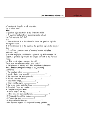 [BIEN HOAENGLISHCENTER] 0903774745
185
of a statement, in order to ask a question,
e.g. It is hot, isn’t it?
Note:
a) Question tags are always in the contracted form.
b) A question tag has always a pronoun as its subject
e.g. A, is sleeping, isn’t he?
328
c) If the statement is in the affirmative form, the question tag is in
the negative form.
d) If the statement is in the negative, the question tag is in the positive
form
e) Everybody, everyone, none of, some of, no one lake plural
pronouns, (they)
f) In some languages, the form of a question tag never changes. In
English, a question tag matches the subject and verb in the previous
clause.
e.g. This pen is rather expensive, isn’t it?
These pens are rather expensive, aren’t they?
g) The practice of adding ‘no?’ after statements is incorrect.
Task: Add suitable question tags to the following
sentences:
1. The weather is fine, .............................. ?
2. Jennifer looks very beautiful, ............................... ?
3. We completed the work yesterday, ................................ ?
4. No one knew the answer ............................. ?
5. You are not angry, .......................... ?
6. You won’t be angry, .......................... ?
7. She never invites us to her house ...............................?
8. Gopu find Gopul are cousins, .............................. ?
9. Everyone has gone home, .......................... ?
10. It was really a hot day, ......................... ?
11. Boys need not learn needlework ............................... ?
12. You prefer tea without sugar, .............................?
13. Pass me the salt, ......................... ?
14. He got what he deserved,. .......................... ?
There are three degrees of comparison namely positive,
 