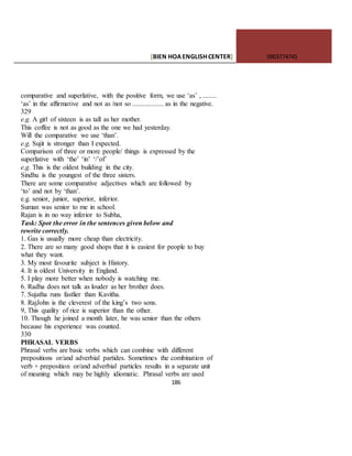 [BIEN HOAENGLISHCENTER] 0903774745
186
comparative and superlative, with the positive form, we use ‘as’ , ........
‘as’ in the affirmative and not as /not so .................. as in the negative.
329
e.g. A girl of sixteen is as tall as her mother.
This coffee is not as good as the one we had yesterday.
Will the comparative we use ‘than’.
e.g. Sujit is stronger than I expected.
Comparison of three or more people/ things is expressed by the
superlative with ‘the’ ‘in’ ‘/’of’
e.g. This is the oldest building in the city.
Sindhu is the youngest of the three sisters.
There are some comparative adjectives which are followed by
‘to’ and not by ‘than’.
e.g. senior, junior, superior, inferior.
Suman was senior to me in school.
Rajan is in no way inferior to Subha,
Task: Spot the error in the sentences given below and
rewrite correctly.
1. Gas is usually more cheap than electricity.
2. There are so many good shops that it is easiest for people to buy
what they want.
3. My most favourite subject is History.
4. It is oldest University in England.
5. I play more better when nobody is watching me.
6. Radha does not talk as louder as her brother does.
7. Sujatha runs fastlier than Kavitha.
8. RajJohn is the cleverest of the king’s two sons.
9, This quality of rice is superior than the other.
10. Though he joined a month later, he was senior than the others
because his experience was counted.
330
PHRASAL VERBS
Phrasal verbs are basic verbs which can combine with different
prepositions or/and adverbial partides. Sometimes the combination of
verb + preposition or/and adverbial particles results in a separate unit
of meaning which may be highly idiomatic. Phrasal verbs are used
 