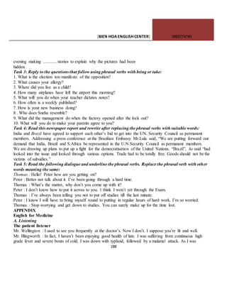[BIEN HOAENGLISHCENTER] 0903774745
188
evening making ............ stories to explain why the pictures had been
hidden.
Task 3: Reply to the questions that follow using phrasal verbs with bring or take:
1. What is the election ton manifesto of the opposition?
2. What causes your allergy?
3. Where did you live as a child?
4. How many airplanes have left the airport this morning?
5. What will you do when your teacher dictates notes?
6. How often is a weekly published?
7. How is your new business doing?
8 . Who does Sneha resemble?
9. What did the management do when the factory opened after the lock out?
10. What will you do to make your parents agree to you?
Task 4: Read this newspaper report and rewrite after replacing the phrasal verbs with suitable words:
India and Brazil have agreed to support each other’s bid to get into the UN. Security Council as permanent
members. Addressing a press conference at the Brazilian Embassy Mr.Lula said, “We are putting forward our
demand that India, Brazil and S.Africa be represented in the U.N.Security Council as permanent members.
We are drawing up plans to put up a fight for the democratisation of the United Nations. “Brazil”, he said “had
looked into the issue and looked through various options. Trade had to be totally free. Goods should not be the
victims of subsidies.”
Task 5: Read the following dialogue and underline the phrasal verbs. Replace the phrasal verb with other
words meaning the same:
Thomas : Hello! Peter how are you getting on?
Peter : Better not talk about it. I’ve been going through a hard time.
Thomas : What’s the matter, why don’t you come up with it?
Peter : I don’t know how to put it across to you. 1 think I won’t yet through the Exam.
Thomas : I’ve always been telling you not to put off studies till the last minute.
Peter : I know I will have to bring myself round to putting in regular hours of hard work. I’m so worried.
Thomas : Stop worrying and get down to studies. You can surely make up for the time lost.
APPENDIX
English for Medicine
A. Listening
The patient listener
Mr. Wellington : I used to see you frequently at the doctor’s. Now I don’t. I suppose you’re fit and well.
Mr. Illingworth : In fact, I haven’t been enjoying good health of late. I was suffering from continuous high
grade fever and severe bouts of cold. I was down with typhoid, followed by a malarial attack. As I was
 