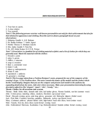[BIEN HOAENGLISHCENTER] 0903774745
19
3. Your hero in sports.
4. A close relative.
5. You yourself.
Task 5: The following persons were/are well-known personalities not only for their achievements but also for
their distinctive appearance and clothing. Describe each in about a paragraph based on your
observations:
1. Mahatma Gandhi 6. A.R. Rahman
2. Dr. Radha krishnan 7. Andre Agassi
3. Mother Theresa 8. Abraham Lincoln
4. Mrs. Indira Gandhi 9. Nick Rai
5. Dr. APJ Abdul Kalam 10. E.V.R. Periyar
Task 7: Given below is a jumbled list of clothing material or fabric and a list of clothes for which they are
generally used. Match the material with the clothes:
1. brocade a. jeans
2. nylon b. gowns
3. chiffon c. raincoats
4. serge d. sweaters
5. linen e. ceremonial wear
6. khaki f. veils
7. alpaca g. undergarments
8. denim h. suits
9. mackintosh i. uniforms
10. gossamer j. stockings
Task 8: This is a page taken from a Fashion Designer’s notes, prepared for one of the comperes of the
evening’s Expo - C21st Fashion show. The notes contain the names of the models and the clothes which
he/she would display. Imagine that you are the compere and present each model to the audience by
expanding details from the notes. Add color where necessary. Make your presentation interesting by using
descriptive adjectives like ‘elegant’, ‘smart’, ‘chic’, ’trendy,’ ‘etc.:
Theme: Clothes for all occasions and seasons
Thomas : Batik Aloha shirts, damask midi skirt, kid leather gloves, Roman Sandals, sun-hat (summer wear)
John : Cotton jersey; matching chinos, sneakers, Havelock cap (casual wear)
David : Brocade evening gown, satin long gloves, gossamer veil, Babouche slippers (bridal wear)
Jack : Polo Shirt, Corduroy breeches, gauntlets, Balmorals, jockey cap (Sports wear)
Mary : Cashmere pullover, pleated flannel skirt, high-button buck-skin shoes, beret (winter wear)
Matt : Tuxedo, bow-tie, dress shoes (semi-formal evening wear)
John : Embroidered Sherwani, Kashmirian Cap, Skirtembroidered Sandals (ethnic formal evening wear)
 