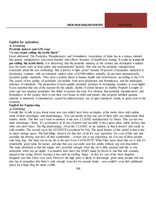 [BIEN HOAENGLISHCENTER] 0903774745
190
English for Agriculture
A. Listening
Pesticide makers and GM crop:
“A case of pot calling the kettle black”
Good afternoon! The Pesticides Manufacturers and Formulators Association of India has in a release claimed
that genetic manipulation can create harmful side-effects because- of insufficient testing. It could be a case of
pot calling the kettle black. It is interesting that the pesticide industry in the country has developed a sudden
love for issues such us food safety and environmental hazards. But why are the pesticide manufacturers
concerned about the new technology that is known to fight pests? Around 30 percent of pesticides marketed in
developing countries with an estimated market value of $1900 million annually do not meet internationally
accepted quality standards. They pose a serious threat to human health and environment, according to the U.N.
The causes of low quality of pesticides can include both poor production and formulation, and the inadequate
selection of chemicals. The proportion of poor-quality pesticide products in developing countries is even higher.
It was reported that one of the reasons for the suicide deaths of cotton farmers in Andhra Pradesh a couple of
years ago was spurious pesticides that failed to protect the crop. It is obvious that pesticide manufacturers and
formulators in the country have to put their own house in order and ensure; that properly labelled genuine
material is marketed. Contamination caused by indiscriminate use of agro-chemicals results in great costs to the
economy.
English for Engineering
A. Listening
I would like to talk to you about some new cars which have been on display at the motor show and explain
some of their advantages and disadvantages. You can decide to buy any one of them after you understand their
relative merits. The first car I want to mention is the new CLASSIC manufactured by Simca. This car has two
main advantages: firstly, it’s economical in its use of petrol and secondly it has a great many safely devices that
other cars don’t have. The big disadvantage about the CLASSIC, in my opinion, is that it doesn’t start easily in
cold weather. The second car is the VENDETTA produced by Fiat. The good feature of this model is that it has
so much storage space. The bad things about it are that first of all it’s very expensive for a car of this size and
secondly the driving seat isn’t all that comfortable - at least not in my experience for I’m one of those people
with long legs. The third car on my list is the new Ford FAV0UR1TE. What I like most about this car is that it’s
remarkably good value for money and also that you can easily seat five adults without any real discomfort.
The main drawback is that the engine isn’t powerful enough when the car is fully packed, and this is very
noticeable when you go uphill. Car number four that’s the DART made by Rover-is one that will certainly
appeal to the young drivers because it has such an exciting shape - in fact it’s one of the most elegantly
designed ears that I have ever seen. However the high price is likely to discourage great many people and one
also has to remember that there’s only enough room for two people inside - you couldn’t even find additional
space for a large dog, let alone a child.
 