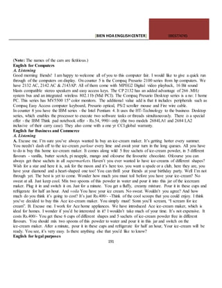 [BIEN HOAENGLISHCENTER] 0903774745
191
(Note: The names of the cars are fictitious.)
English for Computers
A. Listening
Good morning friends! I am happy to welcome all of you to this computer fair. I would like to give a quick run
through of the computers on display. On counter 5 is the Compaq Presario 2100 series from hp computers. We
have 2132 AC, 2142 AC & 2143AP. All of them come with MPEG2 Digital video playback, 16 Bit sound
blasts compatible stereo speakers and easy access keys. The CP 2132 has an added advantage of 266 .MHz
system bus and an integrated wireless 802.11b (Mid PCI). The Compaq Presario Desktop series is a no: 1 home
PC. This series has MV5500 15" color monitors. The additional value add is that it includes peripherals such as
Compaq Easy Access computer keyboard, Presario optical, PS/2 scroller mouse and Fire wire cable.
In counter 8 you have the IBM series - the Intel Pentium 4. It uses the HT-Technology to the business Desktop
series, which enables the processor to execute two software tasks or threads simultaneously. There is a special
offer - the IBM Think pad notebook offer - Rs.54, 990/- only (the two models 2684LA1 and 2684 LA2
inclusive of their carry case). They also come with a one yr CCI global warranty.
English fur Business and Commerce
A. Listening
A. Excuse me. I’m sure you’ve always wanted lu buy an ice-cream maker. It’s getting hotter every summer.
You needn’t dash off to the ice-cream parlour every lime and await your turn in the long queues. All you have
to do is buy this home ice-cream maker. It comes along wild 5 free sachets of ice-cream powder, in 5 different
flavours - vanilla, butter scotch, pi neapple, mango and ofcourse the favourite chocolate. Ofcourse you can
always get these sachets in all supermarkets. Haven’t you ever wanted lo have ice-creams of different shapes?
Wish for a star and here it is, ask for the moon and it’s here too. you want u spade or a club, here they are, you
have your diamond and a heart-shaped one too! You can thrill your friends at your birthday party. Well I’m not
through yet. The best is yet to come. Wonder how much you must toil before you have your ice-cream? No
sweat at all. Just keep cool. Mix two spoons of this powder in water and pour it into this jar of the icecream
maker. Plug it in and switch it on. Just for a minute. You get a fluffy, creamy mixture. Pour it in these cups and
refrigerate for half an hour. And voila You have your ice cream. No sweat. Wouldn’t you agree? And how
much do you think it’s going to cost? It’s just Rs.400/- -Think of the cool scoops that you could enjoy. I think
you’ve decided to buy this Ace ice-cream maker. You simply must! Sonn you’ll scream, “I scream for ice
cream”. B. Excuse me. I work for Ace home appliances. We have introduced Ace ice-cream maker, which is
ideal for homes. I wonder if you’d be interested in it? I wouldn’t take much of your time. It’s not expensive. It
costs Rs.400/- You get these 6 cups of different shapes and 5 sachets of ice-cream powder free in different
flavours. You should mix two spoons of this powder to water and pour it in this jar and switch on the
ice-cream maker. After a minute, pour it in these cups and refrigerate for half an hour, Your ice-cream will be
ready. You see, it’s very easy. Is there anything else that you’d like to know?
English for legal purposes
 