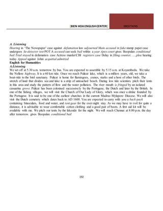 [BIEN HOAENGLISHCENTER] 0903774745
192
A. Listening
Hearing in ‘The Newspaper’ case against defamation law adjourned Main accused in fake stamp paper case
undergoes lie-detector test POT A accused can seek bail within a year Apex court gives Boopalan conditional
bail Trial stayed in defamation case Actress murder:CBI registers case Delay in filing counter, .....plea hearing
today Appeal against Johni acquittal admitted
English for Humanities
A.Listening
We set off at 5.30 a.m. tomorrow by bus. You are expected to assemble by 5.15 a.m. at Koyambedu. We take
the Nellore highway, It is a 60 km ride. Once we reach Pulicat lake, which is a million years, old, we take a
boat-ride to the bird sanctuary. Pulicat is home for flamingoes, cranes, starks and a host of other birds. The
stretch of land that divides sea and lake is a strip of untouched beach. During low tide scientists pitch their tents
in this area and study the pattern of flow and the water pollution. The river mouth is fringed by an isolated
casuarina grove. Pulicat has been colonised successively by the Portugese, the Dutch and later by the British. In
one of the fishing villages, we will visit the Church of Our Lady of Glory, which was once a shrine founded by
the Portugese. It is said to be one of the earliest churches in the current Madras-Mylapore Diocese. We will also
visit the Dutch cemetery which dates back to AD 1600. You are expected to carry with you a back-pack
containing binoculars, food and water, and tent gear for the over-night stay. As we may have to trek for quite a
distance, it is advisable to wear comfortable cotton clothing and a good pair of boots. A first aid kit will be
available with me. We pitch our tents by the lakeside for the night. We will reach Chennai at 8.00 p.m. the day
after tomorrow. gives Boopalan conditional bail
 