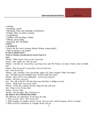 [BIEN HOAENGLISHCENTER] 0903774745
2
• Greeting
• Introducing oneself
• Introducing others and responding to introduction
• Wishing others on various occasions
• Congratulating
• Thanking and responding to thanks
• Offering and accepting
• Expressing likes and dislikes
UNIT-I
1. WARM UP
• What is the first step to promote fraternal feelings among people?
• Shall we introduce one another?
II. LET’S ROLE PLAY
Listen to Thomas introducing his cousin Francis to
Luis:
Thomas : Hello Francis, how are you? (greeting)
Francis : Fine, Thank you. How are you?
Thomas : I am fine too. (responding to greeting) Luis, meet Mr. Francis, my cousin. Francis, meet my friend,
Luis.
Francis : How do you do? (responding to first introduction)
Luis : How do you do?
Thomas : Luis, yesterday I saw your brother going to St. John’s hospital. What’s the matter?
Luis : My father has been admitted there. He had a mild heart attack.
Thomas : How sad! It’s very unfortunate. (expressing sympathy)
Francis : Oh! How is he now?
Luis : He’s still in the ICU. But the doctor says that there is nothing to worry.
Francis : Thank God! (expressing relief)
Thomas : I wish him a speedy recovery. Hope he’ll get well soon.
Luis: I hope so too. See you later.
Francis : See you. Bye!
Thomas : See you again. Bye! (taking leave)
III. FOCUS ON COMMUNICATION
The following two expressions do not mean die same
1. ‘How are you?’ and 2. ‘How do you do?’
1. While speaking to a familiar person, we ask, ‘How are you?’ and the response will be ‘I am fine’.
2. When a person is introduced to a stranger he/she will say
 