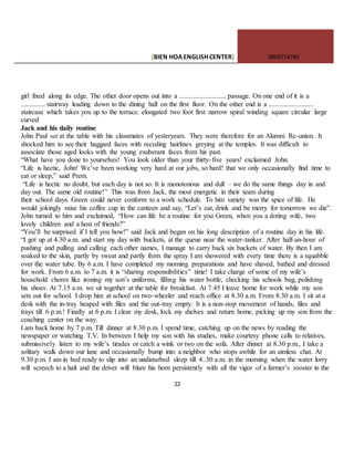 [BIEN HOAENGLISHCENTER] 0903774745
22
girl fixed along its edge. The other door opens out into a ........................... passage. On one end of it is a
.............. stairway leading down to the dining hall on the first floor. On the other end is a ..........................
staircase which takes you up to the terrace. elongated two foot first narrow spiral winding square circular large
curved
Jack and his daily routine
John Paul sat at the table with his classmates of yesteryears. They were therefore for an Alumni Re-union. It
shocked him to see their haggard faces with receding hairlines greying at the temples. It was difficult to
associate those aged looks with the young exuberant faces from his past.
“What have you done to yourselves! You look older than your thirty-five years! exclaimed John.
“Life is hectic, John! We’ve been working very hard at our jobs, so hard! that we only occasionally find time to
eat or sleep,” said Prem.
“Life is hectic no doubt, but each day is not so. It is monotonous and dull – we do the same things day in and
day out. The same old routine!” This was from Jack, the most energetic in their team during
their school days. Green could never conform to a work schedule. To him variety was the spice of life. He
would jokingly raise his coffee cup in the canteen and say, “Let’s eat, drink and be merry for tomorrow we die”.
John turned to him and exclaimed, “How can life be a routine for you Green, when you a doting wife, two
lovely children and a host of friends?”
“You’ll be surprised if I tell you how!” said Jack and began on his long description of a routine day in his life.
“I got up at 4.30 a.m. and start my day with buckets, at the queue near the water-tanker. After half-an-hour of
pushing and pulling and calling each other names, I manage to carry back six buckets of water. By then I am
soaked to the skin, partly by sweat and partly from the spray I am showered with every time there is a squabble
over the water tube. By 6 a.m. I have completed my morning preparations and have shaved, bathed and dressed
for work. From 6 a.m. to 7 a.m. it is “sharing responsibilities” time! I take charge of some of my wife’s
household chores like ironing my son’s uniforms, filling his water bottle, checking his schools bag, polishing
his shoes. At 7.15 a.m. we sit together at the table for breakfast. At 7.45 I leave home for work while my son
sets out for school. I drop him at school on two-wheeler and reach office at 8.30 a.m. From 8.30 a.m. I sit at a
desk with the in-tray heaped with files and the out-tray empty. It is a non-stop movement of hands, files and
trays till 6 p.m.! Finally at 6 p.m. I clear my desk, lock my shelves and return home, picking up my son from the
coaching center on the way.
I am back home by 7 p.m. Till dinner at 8.30 p.m. I spend time, catching up on the news by reading the
newspaper or watching T.V. In between I help my son with his studies, make courtesy phone calls to relatives,
submissively listen to my wife’s tirades or catch a wink or two on the sofa. After dinner at 8.30 p.m., I take a
solitary walk down our lane and occasionally bump into a neighbor who stops awhile for an aimless chat. At
9.30 p.m. I am in bed ready to slip into an undisturbed sleep till 4..30 a.m. in the morning when the water lorry
will screech to a halt and the driver will blare his horn persistently with all the vigor of a farmer’s rooster in the
 