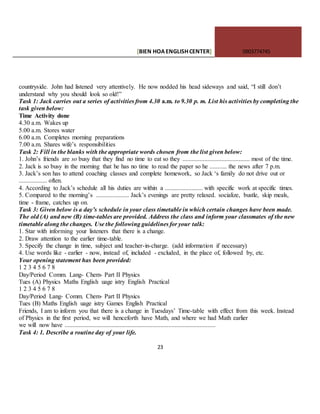 [BIEN HOAENGLISHCENTER] 0903774745
23
countryside. John had listened very attentively. He now nodded his head sideways and said, “I still don’t
understand why you should look so old!”
Task 1: Jack carries out a series of activities from 4.30 a.m. to 9.30 p. m. List his activities by completing the
task given below:
Time Activity done
4.30 a.m. Wakes up
5.00 a.m. Stores water
6.00 a.m. Completes morning preparations
7.00 a.m. Shares wife’s responsibilities
Task 2: Fill in the blanks with the appropriate words chosen from the list given below:
1. John’s friends are so busy that they find no time to eat so they ........................................... most of the time.
2. Jack is so busy in the morning that he has no time to read the paper so he ........... the news after 7 p.m.
3. Jack’s son has to attend coaching classes and complete homework, so Jack ‘s family do not drive out or
.................. often.
4. According to Jack’s schedule all his duties are within a ........................ with specific work at specific times.
5. Compared to the morning’s ..................... Jack’s evenings are pretty relaxed. socialize, bustle, skip meals,
time - frame, catches up on.
Task 3: Given below is a day’s schedule in your class timetable in which certain changes have been made.
The old (A) and new (B) time-tables are provided. Address the class and inform your classmates of the new
timetable along the changes. Use the following guidelines for your talk:
1. Star with informing your listeners that there is a change.
2. Draw attention to the earlier time-table.
3. Specify the change in time, subject and teacher-in-charge. (add information if necessary)
4. Use words like - earlier - now, instead of, included - excluded, in the place of, followed by, etc.
Your opening statement has been provided:
1 2 3 4 5 6 7 8
Day/Period Comm. Lang- Chem- Part II Physics
Tues (A) Physics Maths English uage istry English Practical
1 2 3 4 5 6 7 8
Day/Period Lang- Comm. Chem- Part II Physics
Tues (B) Maths English uage istry Games English Practical
Friends, I am to inform you that there is a change in Tuesdays’ Time-table with effect from this week. Instead
of Physics in the first period, we will henceforth have Math, and where we had Math earlier
we will now have ................................................................................................
Task 4: 1. Describe a routine day of your life.
 