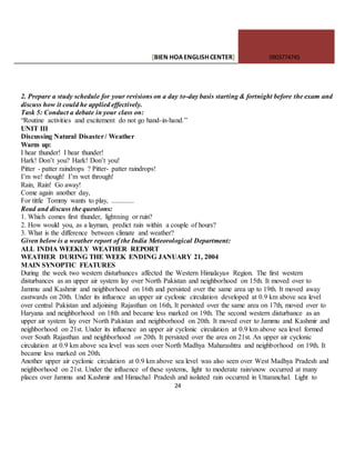 [BIEN HOAENGLISHCENTER] 0903774745
24
2. Prepare a study schedule for your revisions on a day to-day basis starting & fortnight before the exam and
discuss how it could he applied effectively.
Task 5: Conduct a debate in your class on:
“Routine activities and excitement do not go hand-in-hand.”
UNIT III
Discussing Natural Disaster/ Weather
Warm up:
I hear thunder! I hear thunder!
Hark! Don’t you? Hark! Don’t you!
Pitter - patter raindrops ? Pitter- patter raindrops!
I’m we! though! I’m wet through!
Rain, Rain! Go away!
Come again another day,
For tittle Tommy wants to play, .............
Read and discuss the questions:
1. Which comes first thunder, lightning or ruin?
2. How would you, as a layman, predict rain within a couple of hours?
3. What is the difference between climate and weather?
Given below is a weather report of the India Meteorological Department:
ALL INDIA WEEKLY WEATHER REPORT
WEATHER DURING THE WEEK ENDING JANUARY 21, 2004
MAIN SYNOPTIC FEATURES
During the week two western disturbances affected the Western Himalayan Region. The first western
disturbances as an upper air system lay over North Pakistan and neighborhood on 15th. It moved over to
Jammu and Kashmir and neighborhood on 16th and persisted over the same area up to 19th. It moved away
eastwards on 20th. Under its influence an upper air cyclonic circulation developed at 0.9 km above sea level
over central Pakistan and adjoining Rajasthan on 16th, It persisted over the same area on 17th, moved over to
Haryana and neighborhood on 18th and became less marked on 19th. The second western disturbance as an
upper air system lay over North Pakistan and neighborhood on 20th. It moved over to Jammu and Kashmir and
neighborhood on 21st. Under its influence an upper air cyclonic circulation at 0.9 km above sea level formed
over South Rajasthan and neighborhood on 20th. It persisted over the area on 21st. An upper air cyclonic
circulation at 0.9 km above sea level was seen over North Madhya Maharashtra and neighborhood on 19th. It
became less marked on 20th.
Another upper air cyclonic circulation at 0.9 km above sea level was also seen over West Madhya Pradesh and
neighborhood on 21st. Under the influence of these systems, light to moderate rain/snow occurred at many
places over Jammu and Kashmir and Himachal Pradesh and isolated rain occurred in Uttaranchal. Light to
 
