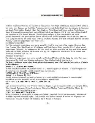 [BIEN HOAENGLISHCENTER] 0903774745
25
moderate rain/thundershowers also occurred at many places over Punjab and Haryana including Delhi and at a
few places over Rajastan and East Uttar Pradesh during the week. Isolated light rain also occurred in Saurashtra
and Kutch, West Madhya Pradesh. Bihar, Sub-Himalayan West Bengal and Sikkim and the North Eastern
States. Widespread fog occurred over parts of Uttar Pradesh and Bihar on 15th & 16th, parts of Uttar Pradesh
and Rajasthan on 17th. Punjab, Haryana, North Rajastan and part of West Uttar Pradesh and North
Madhya Pradesh on 18th, parts of Uttar Pradesh on 19th, Uttar Pradesh and Bihar on 20th and over Bihar on
21st. During the second half of the week, cold day conditions prevailed over parts of Punjab, Haryana and Uttar
Pradesh, where day temperatures were below 16oC.
Maximum Temperature:
On 15th, maximum temperatures were above normal by 3-6oC in most parts of the country, However. East
Uttar Pradesh, Bihar, Sub-Himalayan West Bengal and North Eastern States recorded 3- 6oC below normal
temperatures. Thereafter, day temperatures fell over North and North west India and they were below normal
over whole of North, Northwest and Western India by 21st. Temperatures were 6- 8oC below normal over
North and Northwest India on 21st.
Minimum temperature:
The minimum temperatures were above normal over North and Northwest India during the week. They were
above normal by 4-6oC over Rajasthan and parts of West Madhya Pradesh on a few days.
The lowest minimum temperature in the plains of the country was 3.7oC recorded at Amritsar (Punjab)
on 19th January.
RAINFALL DURING THE WEEK
Rainfall was excess/normal in 6, deficient/scanty in 12 meteorological sub-divisions. 18 meteorological sub-
divisional received no rainfall out 36 meteorological sub-divisions.
CUMULATIVE SEASONAL RAINFALL
(January 1 to January 21, 2004)
Rainfall was excess/normal in 6, deficient/scanty in 24 meteorological sub-divisions. 6 meteorological
subdivisions received no rainfall out of 36 meteorological sub-divisions.
OUTLOOK FOR THE WEEK ENDING JANUARY 28,
2004
Light to moderate rain/snow over Western Himalayan Region. Light to moderate rainfall over Gangetic Plains,
West Benagal, Jharkhand, Orissa, North Eastern States, East Madhya Pradesh and Vidarbha. Mainly dry
weather to prevail over rest of the country.
FORECAST FOR NEXT 24 HOURS
North : Rain/Snow at a few places in Jammu and Kashmir. Himachal Pradesh and Uttaranchal. Weather will
be mainly dry in the rest of the region. East : Isolated Rain/Thunder showers in Assam and Meghalaya and
Thomasachal Pradesh, Weather will be mainly dry in the rest of the region.
 