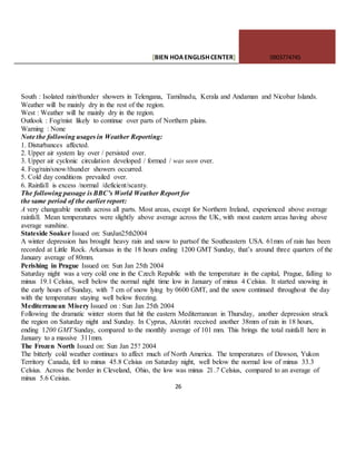 [BIEN HOAENGLISHCENTER] 0903774745
26
South : Isolated rain/thunder showers in Telengana, Tamilnadu, Kerala and Andaman and Nicobar Islands.
Weather will be mainly dry in the rest of the region.
West : Weather will he mainly dry in the region.
Outlook : Fog/mist likely to continue over parts of Northern plains.
Warning : None
Note the following usages in Weather Reporting:
1. Disturbances affected.
2. Upper air system lay over / persisted over.
3. Upper air cyclonic circulation developed / formed / was seen over.
4. Fog/rain/snow/thunder showers occurred.
5. Cold day conditions prevailed over.
6. Rainfall is excess /normal /deficient/scanty.
The following passage is BBC’s World Weather Report for
the same period of the earlier report:
A very changeable month across all parts. Most areas, except for Northern Ireland, experienced above average
rainfall. Mean temperatures were slightly above average across the UK, with most eastern areas having above
average sunshine.
Stateside Soaker Issued on: SunJan25th2004
A winter depression has brought heavy rain and snow to partsof the Southeastern USA. 61mm of rain has been
recorded at Little Rock. Arkansas in the 18 hours ending 1200 GMT Sunday, that’s around three quarters of the
January average of 80mm.
Perishing in Prague Issued on: Sun Jan 25th 2004
Saturday night was a very cold one in the Czech Republic with the temperature in the capital, Prague, falling to
minus 19.1 Celsius, well below the normal night time low in January of minus 4 Celsius. It started snowing in
the early hours of Sunday, with 7 cm of snow lying by 0600 GMT, and the snow continued throughout the day
with the temperature staying well below freezing.
Mediterranean Misery Issued on : Sun Jan 25th 2004
Following the dramatic winter storm that hit the eastern Mediterranean in Thursday, another depression struck
the region on Saturday night and Sunday. In Cyprus, Akrotiri received another 38mm of rain in 18 hours,
ending 1200 GMT Sunday, compared to the monthly average of 101 mm. This brings the total rainfall here in
January to a massive 311mm.
The Frozen North Issued on: Sun Jan 25? 2004
The bitterly cold weather continues to affect much of North America. The temperatures of Dawson, Yukon
Territory Canada, fell to minus 45.8 Celsius on Saturday night, well below the normal low of minus 33.3
Celsius. Across the border in Cleveland, Ohio, the low was minus 2l .7 Celsius, compared to an average of
minus 5.6 Ceisius.
 
