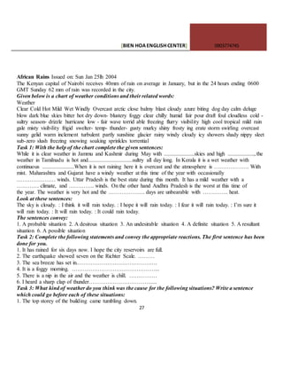 [BIEN HOAENGLISHCENTER] 0903774745
27
African Rains Issued on: Sun Jan 25lh 2004
The Kenyan capital of Nairobi receives 40mm of rain on average in January, but in the 24 hours ending 0600
GMT Sunday 62 mm of rain was recorded in the city.
Given below is a chart of weather conditions and their related words:
Weather
Clear Cold Hot Mild Wet Windly Overcast arctic close balmy blast cloudy azure biting dog day calm deluge
blow dark blue skies bitter hot dry down- blustery foggy clear chilly humid fair pour draft foul cloudless cold -
sultry season- drizzle hurricane low - fair wave torrid able freezing flurry visibility high cool tropical mild rain
gale misty visibility frigid swelter- temp- thunder- gusty murky shiny frosty ing erate storm swirling overcast
sunny gelid warm inclement turbulent partly sunshine glacier rainy windy cloudy icy showers shady nippy sleet
sub-zero slush freezing snowing soaking sprinkles torrential
Task 1: With the help of the chart complete the given sentences:
While it is clear weather in Jammu and Kashmir during May with ......................skies and high ..................., the
weather in Tamilnadu is hot and................................sultry all day long. In Kerala it is a wet weather with
continuous .......................When it is not raining here it is overcast and the atmosphere is ………………. With
mist. Maharashtra and Gujarat have a windy weather at this time of the year with occasionally
………………… winds. Uttar Pradesh is the best state during this month. It has a mild weather with a
………… climate, and ………….. winds. On the other hand Andhra Pradesh is the worst at this time of
the year. The weather is very hot and the ……………….. days are unbearable with ………….. heat.
Look at these sentences:
The sky is cloudy. : I think it will rain today. : I hope it will rain today. : I fear it will rain today. : I’m sure it
will rain today. : It will rain today. : It could rain today.
The sentences convey:
1. A probable situation 2. A desirous situation 3. An undesirable situation 4. A definite situation 5. A resultant
situation 6. A possible situation
Task 2: Complete the following statements and convey the appropriate reactions. The first sentence has been
done for you.
1. It has rained for six days now. I hope the city reservoirs are full.
2. The earthquake showed seven on the Richter Scale. ………
3. The sea breeze has set in.…………………………………….
4. It is a foggy morning. ………………………………………...
5. There is a nip in the air and the weather is chill. ……………
6. I heard a sharp clap of thunder…………………………….....
Task 3: What kind of weather do you think was the cause for the following situations? Write a sentence
which could go before each of these situations:
1. The top storey of the building came tumbling down.
 