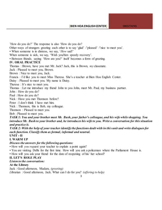 [BIEN HOAENGLISHCENTER] 0903774745
3
’How do you do?’ The response is also ‘How do you do?
Other-ways of strangers greeting each other is to say ‘glad’ /’pleased’ /’nice to meet you’.
• When someone is in distress, we say, ‘How sad!’
When someone is sick, we say, ‘Wish you/him speedy recovery’.
• Between friends. saying ‘How are you?’ itself becomes a form of greeting.
IV. ORAL PRACTICE
Thomas : Brown, have you met Mr. Jack? Jack, this is Brown, my classmate.
Jack : Pleased to meet you, Brown.
Brown : Nice to meet you, Jack.
Francis : I’d like you to meet Miss Theresa. She’s a teacher at Bien Hoa English Center.
Daisy : Pleased to meet you. My name is Daisy.
Theresa : It’s nice to meet you.
Thomas : Let me introduce my friend John to you John, meet Mr. Paul, my business partner.
John : How do you do?
Paul : How do you do?
Nick : Have you met Thomson before?
Peter : I don’t think I have met him.
Nick : Thomson, this is Bob, my colleague.
Thomson : Pleased to meet you.
Bob : Pleased to meet you.
TASK 1: You and your brother meet Mr. Bush, your father’s colleague, and his wife while shopping. You
introduce Mr. Bush to your brother and, he introduces his wife to you. Write a conversation for this situation
and practice it.
TASK 2: With the help of your teacher identify the functions dealt with in this unit and write dialogues for
each function. Classify them as formal, informal and neutral.
UNIT - II
I. WARM UP
Discuss the answers for the following questions:
• How will you request your teacher to explain a point again?
• You are visiting Delhi for the first time. How will you ask a policeman where the Parliament House is.
• How will you ask your friend for the date of reopening of his/ her school?
II. LET’S ROLE PLAY
Listen to the conversation:
At the Library
Jack : Good afternoon, Madam, (greeting)
Librarian : Good afternoon, Jack. What can I do for you? (offering to help)
 