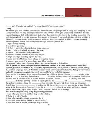 [BIEN HOAENGLISHCENTER] 0903774745
30
“.......... Me? What else but cooking! I’m crazy about it! Cooking and eating!”
I enjoy..........
AS students you have a routine on week-days. On week-ends you perhaps relax in a way most satisfying to you.
During term-ends you may extend your relaxation into activities which give you not only satisfaction but also
pleasure happiness, thrill and excitement: Quite often these activities also remove the resulting exhaustion of a
work just completed or provide an escape from tension or boredom. A one-word definition of these activities is
“Hobbies”. Hobbies are also practiced as crafts and cover indoor and outdoor activities. Hobbies are closely
related to positive feelings and are expressed through verbs and phrases like:
1. enjoy : I enjoy trekking
2. love : I love gardening
3. thrilled : I am thrilled about collecting sweet wrappers!
4. relax : I relax with a book whenever I find time.
5. interest : I am interested in clay-modelling.
6. pleasure : I derive pleasure in collecting antiques.
7. delight : I delight in surfing against the wind.
8. take a fancy to : My friend takes a fancy to collecting stamps.
9. set one’s heart upon : I’ve set my heart upon fabric painting.
10. pass one’s leisure time : I pass my leisure time wit needlework or doll-making.
Task I: Brown has made his acquaintance with the new students in his class and has learnt about their
interests, pastimes and hobbies. He shares this information with Francis, who is in another section, during
the common language class. As he speaks in a law voice, same words are not audible. Fill up those words to
make this passage meaningful. Clue words are provided at the end of the passage:
There are five new students in my class and each one has a different interest. Raman ................ painting while
Sudha is ............ in sketching. Both of them ................. depicting landscapes especially mountains. Pradeep on
the other hand is far from art but is inclined towards mountains, He has ................. to climbing hills and
..................... in bungee jumping. Thomas is a quite girl and she .................... her .................................... tending
the garden. Sometimes during her ..................... time she visits the nearby old folks’ home and orphanage.
Senthil finds ......................................... in sculpturing. He has set his ................... upon carving a huge Bharath
Matha in the likeness of the Statue of Liberty. He is ........................ about it and so are we! (loves, pleasure,
spends, leisure time, enjoy, spare, delights, heart, interested, thrilled, taken a fancy)
Task 3: Describe your hobby using the following guidelines:
1. State what your hobby is and how long you have had it,
2. Define it in a few Words.
3. State what materials /objects you require for it.
4. Does your hobby involve indoor or outdoor activity?
5. State how often in a week you indulge in your hobby.
 