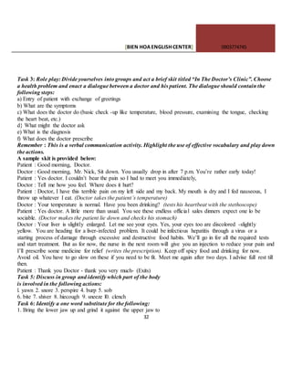 [BIEN HOAENGLISHCENTER] 0903774745
32
Task 3: Role play: Divide yourselves into groups and act a brief skit titled “In The Doctor’s Clinic”. Choose
a health problem and enact a dialogue between a doctor and his patient. The dialogue should contain the
following steps:
a) Entry of patient with exchange of greetings
b) What are the symptoms
c) What does the doctor do (basic check -up like temperature, blood pressure, examining the tongue, checking
the heart beat, etc.)
d} What might the doctor ask
e) What is the diagnosis
f) What does the doctor prescribe
Remember : This is a verbal communication activity. Highlight the use of effective vocabulary and play down
the actions.
A sample skit is provided below:
Patient : Good morning, Doctor.
Doctor : Good morning, Mr. Nick, Sit down. You usually drop in after 7 p.m. You’re rather early today!
Patient : Yes doctor. I couldn’t bear the pain so I had to meet you immediately,
Doctor : Tell me how you feel. Where does it hurt?
Patient : Doctor, I have this terrible pain on my left side and my back. My mouth is dry and I fed nauseous, I
throw up whatever I eat. (Doctor takes the patient’s temperature)
Doctor : Your temperature is normal. Have you been drinking? (tests his heartbeat with the stethoscope)
Patient : Yes doctor. A little more than usual. You see these endless official sales dinners expect one lo be
sociable. (Doctor makes the patient lie down and checks his stomach)
Doctor : Your liver is slightly enlarged. Let me see your eyes. Yes, your eyes too are discolored -slightly
yellow. You are heading for a liver-infected problem. It could be infectious hepatitis through a virus or a
starting process of damage through excessive and destructive food habits. We’ll go in for all the required tests
and start treatment. But as for now, the nurse in the next room will give you an injection to reduce your pain and
I’ll prescribe some medicine for relief (writes the prescription). Keep off spicy food and drinking for now.
Avoid oil. You have to go slow on these if you need to be fit. Meet me again after two days. I advise full rest till
then.
Patient : Thank you Doctor - thank you very much- (Exits)
Task 5: Discuss in group and identify which part of the body
is involved in the following actions:
l. yawn 2. snore 3. perspire 4. burp 5. sob
6. bite 7. shiver 8. hiecough 9. sneeze l0. clench
Task 6: Identify a one word substitute for the following:
1. Bring the lower jaw up and grind it against the upper jaw to
 