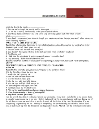 [BIEN HOAENGLISHCENTER] 0903774745
33
smash the food in the mouth ..................................
2. Take the air in through the nostrils and let it out again .................
3. Let out the air slowly, involuntarily, when you arc sad or relieved....................................................
4. Your body shakes continually and your knees keep knocking against each other when you are
afraid................................
5. Your lunch comes out of your stomach through your mouth (sometimes through your nose!) when you see or
small something repulsive..........................
FACE MOUTH EYES BODY NOSE
Task 8: Say what must be happening in each of the situations below. Choose from the words given in the
brackets: (pale, scowl, blush, yawn, sneeze)
1. The dust or the chill air must have upset you!
2. You shouldn't have gone out alone in the dark especially when you believe in ghosts!
3. Am I boring you?
4. I think that the receptionist is a short-tempered person. Look at her face!
5. Hey! I'm sorry I didn't mean lo embarrass you!
Task 9: Narrate an incident or an anecdote incorporating as many words from Task 7 as is appropriate.
UNIT V
DESCRIBING HUMAN FEELINGS AND PEOPLE'S CHARACTER
Warm up:
Read this first verse of a lyric, discuss and respond to the questions below:
M is for the million things she gave me.
O is only that she's growing old.
T is for the tears she shed to save me.
H is for the heart of purest gold.
E is for the eyes with love-light shining.
R is for the right and light she'll always be.
Put them altogether they spell MOTHER
A word that means the WORLD to me.
1. Pick out the qualities of the mother revealed in this poem.
2. What do you mean by 'A heart of purest gold'?
A page from a school girl's diary
I am fed up with this state of continuous tension and uncertainty. Every time I work harder at my lessons, there
is a tougher paper staring me in my lace. I do feel challenged but I'm also apprehensive and when I come out of
the hall I am nervous and worried as to whether I would still be the first in the class. No dear diary, I 'm not
complaining or grumbling nor am I whining or whimpering, I'm just bemoaning my situation, I know that I
need to pull myself up from this frustration and be proud of myself. After all I am the best student in the class!
 