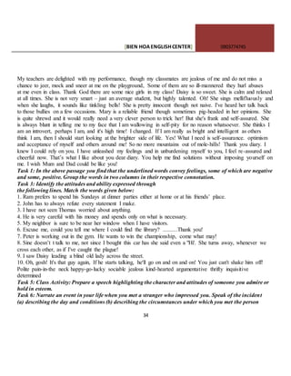[BIEN HOAENGLISHCENTER] 0903774745
34
My teachers are delighted with my performance, though my classmates are jealous of me and do not miss a
chance to jeer, mock and sneer at me on the playground, Some of them are so ill-mannered they hurl abuses
at me even in class. Thank God there are some nice girls in my class! Daisy is so sweet. She is calm and relaxed
at all times. She is not very smart – just an average student, but highly talented. Oh! She sings mellifluously and
when she laughs, it sounds like tinkling bells! She is pretty innocent though not naive. I've heard her talk back
to those bullies on a few occasions. Mary is a reliable friend though sometimes pig-headed in her opinions. She
is quite shrewd and it would really need a very clever person to trick her! But she's frank and self-assured. She
is always blunt in telling me to my face that I am wallowing in self-pity for no reason whatsoever. She thinks I
am an introvert, perhaps I am, and it's high time! I changed. If I am really as bright and intelligent as others
think I am, then I should start looking at the brighter side of life. Yes! What I need is self-assurance. optimism
and acceptance of myself and others around me! So no more mountains out of mole-hills! Thank you diary. I
knew I could rely on you. I have unleashed my feelings and in unburdening myself to you, I feel re-assured and
cheerful now. That’s what I like about you dear diary. You help me find solutions without imposing yourself on
me. I wish Mum and Dad could be like you!
Task 1: In the above passage you find that the underlined words convey feelings, some of which are negative
and some, positive. Group the words in two columns in their respective connotation.
Task 3: Identify the attitudes and ability expressed through
the following lines. Match the words given below:
1. Ram prefers to spend his Sundays at dinner parties either at home or at his friends’ place.
2. John has to always refute every statement I make.
3. I have not seen Thomas worried about anything.
4. He is very careful with his money and spends only on what is necessary.
5. My neighbor is sure to be near her window when I have visitors.
6. Excuse me, could you tell me where I could find the library? ..........Thank you!
7. Peter is working out in the gym. He wants to win the championship, come what may!
8. Sine doesn’t t talk to me, not since I bought this car has she said even a "Hi'. She turns away, whenever we
cross each other, as if I've caught the plague!
9. I saw Daisy leading a blind old lady across the street.
10. Oh, gosh! It's that guy again, If he starts talking, he'll go on and on and on! You just can't shake him off!
Polite pain-in-the neck happy-go-lucky sociable jealous kind-hearted argumentative thrifty inquisitive
determined
Task 5: Class Activity: Prepare a speech highlighting the character and attitudes of someone you admire or
hold in esteem.
Task 6: Narrate an event in your life when you met a stranger who impressed you. Speak of the incident
(a) describing the day and conditions (b) describing the circumstances under which you met the person
 