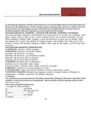 [BIEN HOAENGLISHCENTER] 0903774745
35
(c) describing the appearance and the clothes the person wore (d) describing what were the salient aspects of
the character that captivated you - his/her attitude, conduct, character, deeds, speech, etc. If there is no such
person you have met, then imagine a person with all that you would like him /her to be and create the
incident through the skills and competencies you have mastered in this module.
ENGLISH FOR SOCIAL PURPOSES - ENGLISH FOR SPECIFIC PURPOSES AND FIELDS
The present day highly competitive world demands every young person to be a versatile user of language. In the
highly complex society in which we live, we have to interact not only with our friends and relatives, but with
persons belonging to different fields. Language is power and with power you have your way through. Unless
your language kit is a mixed bag containing the required structures and vocabulary from where you can draw
profusely to interact with specialists belonging to different fields, using the right register, you’ll fail to get what
you aim at.
ENGLISH FOR MEDICINE COMPETENCIES
A LISTENING: Listening to health complaints
B SPEAK1NG: Discussing one's health condition
Interacting with the doctor - as a patient
Interacting with the doctor - as an attendant to a patient
Interacting with the doctor before an operation
Interacting with the doctor after the operation
C READING: Developing literal comprehension
Identifying the list of specialists using scanning
Using text structure lo describe, inform, explain, instructand to persuade
D WRITING: Transferring non-verbal information to verbal
E VOCABULARY: Using words related to Medicine in relevant spoken/written contexts
F EXTENSIVE READING: Reading books/ magazines/ journals/ newspaper columns on Medicine for
comprehension, vocabulary, appreciation and additional information
A. Listening
You will listen to a conversation between Mr. Illingworth and Mr. Wellington. The teacher will read it. Listen
carefully. As you listen, jot down new terms/phrases. After you finish, check the meanings of these words.
(The teacher reads)
Task: Answer the following questions:
1. Complete the following phrases:
(a) ....................................good health
(b) ...................................from high grade fever
(c) severe...................................of cold
(d) ...................................with typhoid
(e) malarial....................................
 