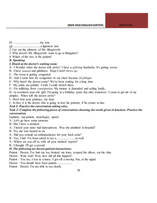 [BIEN HOAENGLISHCENTER] 0903774745
36
(f) ...................................my arm
(g) ...................................a ligament tear
2. List out the ailments of Mr. Illingworth.
3. Why doesn't Mr. Illingworth want to go to Bangalore?
4. Which of the two, is the patient?
B. Speaking
I. Heard at the doctor's waiting room:
A : I Wonder when the doctor will arrive? I have a splitting headache. It's getting worse.
B : I have nausea and giddiness. Hope I don't throw up.
C : The room is getting congested.
D : And I came here for congestion in my chest because of phlegm.
E : Why hasn't the doctor come? We've been waiting for a long time.
F : My joints are painful. I wish I could stretch them.
G : I'm suffering from constipation. My tummy is distended and aching badly,
H : (a seventeen-year-old girl) I'm going to a birthday party day after tomorrow. I came to get rid of my
pimples. When will the doctor arrive?
I : Don't lose your patience, my dear.
J : In fact, it is the doctor who is going to lose his patients, if he comes so late.
Task I: Practice the conversation taking roles.
Task 2: Complete the following pieces of conversation choosing the words given in brackets. Practice the
conversation.
(opinion, out-patient, neurologist, upset)
A : Let's go have some samosas.
B : But I have a stomach
A : I heard your sister had leptospirosis. Was she admitted to hospital?
B : No, she was treated as an
A : Did you consult an orthopaedician for your back-ache?
B : Yes, I did. I've been asked to see a.........................as well.
A : Where are you off to, with all your medical reports?
B : I thought I'll get a second
II. The following are doctor-patient interactions:
Patient : Doctor, I've hurt my toe, bruised my knee, scraped the elbow, cut the chin,
Doctor : Wait, wait! Now, how did all this happen?
Patient : You see, I was in a hurry. I got off a moving bus, at the signal.
Doctor : You should have been patient.....................
Patient : Doctor, I'm not able to see clearly.
 