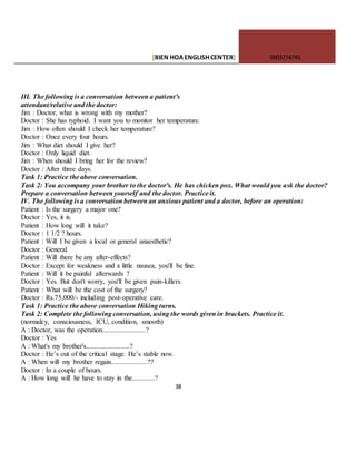 [BIEN HOAENGLISHCENTER] 0903774745
38
III. The following is a conversation between a patient's
attendant/relative and the doctor:
Jim : Doctor, what is wrong with my mother?
Doctor : She has typhoid. I want you to monitor her temperature.
Jim : How often should I check her temperature?
Doctor : Once every four hours.
Jim : What diet should I give her?
Doctor : Only liquid diet.
Jim : When should I bring her for the review?
Doctor : After three days.
Task 1: Practice the above conversation.
Task 2: You accompany your brother to the doctor's. He has chicken pox. What would you ask the doctor?
Prepare a conversation between yourself and the doctor. Practice it.
IV. The following is a conversation between an anxious patient and a doctor, before an operation:
Patient : Is the surgery a major one?
Doctor : Yes, it is.
Patient : How long will it take?
Doctor : 1 1/2 ? hours.
Patient : Will I be given a local or general anaesthetic?
Doctor : General.
Patient : Will there be any after-effects?
Doctor : Except for weakness and a little nausea, you'll be fine.
Patient : Will it be painful afterwards ?
Doctor : Yes. But don't worry, you'll be given pain-killers.
Patient : What will be the cost of the surgery?
Doctor : Rs.75,000/- including post-operative care.
Task 1: Practice the above conversation Hiking turns.
Task 2: Complete the following conversation, using the words given in brackets. Practice it.
(normalcy, consciousness, ICU, condition, smooth)
A : Doctor, was the operation.........................?
Doctor : Yes
A : What's my brother's.........................?
Doctor : He’s out of the critical stage. He’s stable now.
A : When will my brother regain.....................??
Doctor : In a couple of hours.
A : How long will he have to stay in the.............?
 