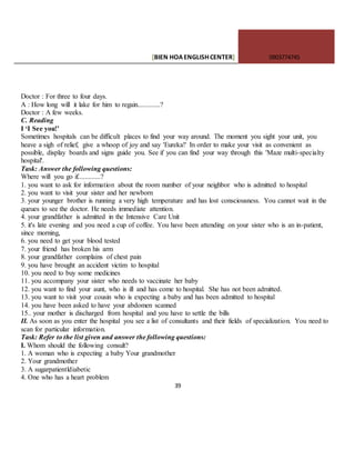 [BIEN HOAENGLISHCENTER] 0903774745
39
Doctor : For three to four days.
A : How long will it lake for him to regain.............?
Doctor : A few weeks.
C. Reading
I ‘I See you!’
Sometimes hospitals can be difficult places to find your way around. The moment you sight your unit, you
heave a sigh of relief, give a whoop of joy and say 'Eureka!' In order to make your visit as convenient as
possible, display boards and signs guide you. See if you can find your way through this 'Maze multi-specialty
hospital'.
Task: Answer the following questions:
Where will you go if.............?
1. you want to ask for information about the room number of your neighbor who is admitted to hospital
2. you want to visit your sister and her newborn
3. your younger brother is running a very high temperature and has lost consciousness. You cannot wait in the
queues to see the doctor. He needs immediate attention.
4. your grandfather is admitted in the Intensive Care Unit
5. it's late evening and you need a cup of coffee. You have been attending on your sister who is an in-patient,
since morning,
6. you need to get your blood tested
7. your friend has broken his arm
8. your grandfather complains of chest pain
9. you have brought an accident victim to hospital
10. you need to buy some medicines
11. you accompany your sister who needs to vaccinate her baby
12. you want to find your aunt, who is ill and has come to hospital. She has not been admitted.
13. you want to visit your cousin who is expecting a baby and has been admitted to hospital
14. you have been asked to have your abdomen scanned
15.. your mother is discharged from hospital and you have to settle the bills
II. As soon as you enter the hospital you see a list of consultants and their fields of specialization. You need to
scan for particular information.
Task: Refer to the list given and answer the following questions:
I. Whom should the following consult?
1. A woman who is expecting a baby Your grandmother
2. Your grandmother
3. A sugarpatientldiabetic
4. One who has a heart problem
 