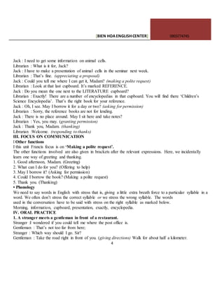 [BIEN HOAENGLISHCENTER] 0903774745
4
Jack : I need to get some information on animal cells.
Librarian : What is it for, Jack?
Jack : I have to make a presentation of animal cells in the seminar next week.
Librarian : That’s fine. (appreciating a proposal)
Jack : Could you tell me where I can get it, Madam? (making a polite request)
Librarian : Look at that last cupboard. It’s marked REFERENCE.
Jack : Do you mean the one next to the LITERATURE cupboard?
Librarian : Exactly! There are a number of encyclopedias in that cupboard. You will find there ‘Children’s
Science Encyclopedia’. That’s the right book for your reference.
Jack : Oh, I see. May I borrow it for a day or two? (asking for permission)
Librarian : Sorry, the reference books are not for lending.
Jack : There is no place around. May I sit here and take notes?
Librarian : Yes, you may. (granting permission)
Jack : Thank you, Madam. (thanking)
Librarian :Welcome. (responding to thanks)
III. FOCUS ON COMMUNICATION
l Other functions
I this unit Francis focus is on ‘Making a polite request’.
The other functions involved are also given in brackets after the relevant expressions. Here, we incidentally
learn one way of greeting and thanking.
1. Good afternoon, Madam. (Greeting)
2. What can I do for you? (Offering to help)
3. May I borrow it? (Asking for permission)
4. Could I borrow the book? (Making a polite request)
5. Thank you. (Thanking)
• Phonology
We need to say words in English with stress that is, giving a little extra breath force to a particular syllable in a
word. We often don’t stress the correct syllable or we stress the wrong syllable. The words
used in the conversation have to be said with stress on the right syllable as marked below.
Morning, information, cupboard, presentation, exactly, encyclopedia.
IV. ORAL PRACTICE
1. A stranger meets a gentleman in front of a restaurant.
Stranger :I wondered if you could tell me where the post office is.
Gentleman : That’s not too far from here;
Stranger : Which way should I go. Sir?
Gentleman : Take the road right in front of you. (giving directions) Walk for about half a kilometer.
 