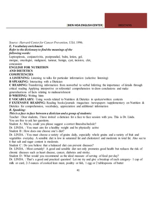 [BIEN HOAENGLISHCENTER] 0903774745
41
Source: Harvard Center for Cancer Prevention, USA, 1996.
E. Vocabulary enrichment
Refer to the dictionary to find the meanings of the
following words:
Leptospirosis, conjunctivitis, postprandial, balm, lotion, gel,
morgue, oncologist, malignant, tumour, benign, cyst, incision, clot,
concussion
ENGLISH FOR NUTRITION
AND DIETETICS
COMPETENCIES
A LISTENING: Listening to talks for particular information (selective listening)
B SPEAKING: Interacting with a Dietician
C READING: Transferring information from nonverbal to verbal Inferring the importance of details through
critical reading Applying interpretive or referential comprehension to draw conclusions and make
generalisations of facts relating to malnourishment
D WRITING: Writing hints
E VOCABULARY: Using words related to Nutrition & Dietetics in spoken/written contexts
F EXTENSIVE READING: Reading books/journals /magazines /newspapers /supplementary on Nutrition &
Dietetics for comprehension, vocabulary, appreciation and additional information
B. Speaking:
This is a face to face between a dietician and a group of students:
Teacher : Dear students, I have invited a dietician for a face to face session with you. This is Dr. Linda.
You are free to ask her questions.
Student A : Ma’m, could you please suggest a correct fitnessbschedule?
Dr. LINDA. : You must aim for a healthy weight and be physically active
Student B : How does one choose one’s diet?
Dr. LINDA. : You must choose a variety of grains daily, especially whole grains and a variety of fruit and
vegetables everyday. A sensible diet is low in saturated fat and cholesterol and moderate in total fat. Also see to
it that salt and sugar content is moderate.
Student C : Do you believe that a balanced diet can prevent diseases?
Dr. LINDA. : Most certainly! A good and sensible diet not only promotes good health but reduces the risk of
chronic diseases such as heart disease, cancer, diabetes and stroke.
Student D : What would you recommend as the ideal measure of serving of food per day?
Dr. LINDA. : That’s a good and practical question! Let me try and give a breakup of each category- 1 cup of
milk or curd, 2-3 ounces of cooked lean meat, poultry or fish, 1 egg or 2 tablespoons of butter
 