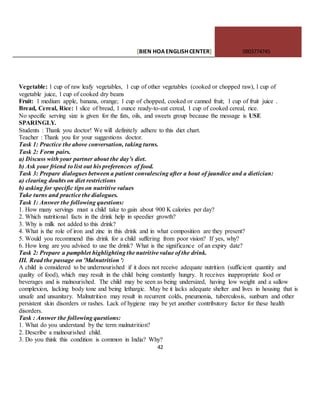 [BIEN HOAENGLISHCENTER] 0903774745
42
Vegetable: 1 cup of raw leafy vegetables, 1 cup of other vegetables (cooked or chopped raw), l cup of
vegetable juice, l cup of cooked dry beans
Fruit: 1 medium apple, banana, orange; 1 cup of chopped, cooked or canned fruit; 1 cup of fruit juice .
Bread, Cereal, Rice: 1 slice of bread, 1 ounce ready-to-eat cereal, 1 cup of cooked cereal, rice.
No specific serving size is given for the fats, oils, and sweets group because the message is USE
SPARINGLY.
Students : Thank you doctor! We will definitely adhere to this diet chart.
Teacher : Thank you for your suggestions doctor.
Task 1: Practice the above conversation, taking turns.
Task 2: Form pairs.
a) Discuss with your partner about the day’s diet.
b) Ask your friend to list out his preferences of food.
Task 3: Prepare dialogues between a patient convalescing after a bout of jaundice and a dietician:
a) clearing doubts on diet restrictions
b) asking for specific tips on nutritive values
Take turns and practice the dialogues.
Task 1: Answer the following questions:
1. How many servings must a child take to gain about 900 K calories per day?
2. Which nutritional facts in the drink help in speedier growth?
3. Why is milk not added to this drink?
4. What is the role of iron and zinc in this drink and in what composition are they present?
5. Would you recommend this drink for a child suffering from poor vision? If yes, why?
6. How long are you advised to use the drink? What is the significance of an expiry date?
Task 2: Prepare a pamphlet highlighting the nutritive value of the drink.
III. Read the passage on 'Malnutrition ':
A child is considered to be undernourished if it does not receive adequate nutrition (sufficient quantity and
quality of food), which may result in the child being constantly hungry. It receives inappropriate food or
beverages and is malnourished. The child may be seen as being undersized, having low weight and a sallow
complexion, lacking body tone and being lethargic. May be it lacks adequate shelter and lives in housing that is
unsafe and unsanitary. Malnutrition may result in recurrent colds, pneumonia, tuberculosis, sunburn and other
persistent skin disorders or rashes. Lack of hygiene may be yet another contributory factor for these health
disorders.
Task : Answer the following questions:
1. What do you understand by the term malnutrition?
2. Describe a malnourished child.
3. Do you think this condition is common in India? Why?
 