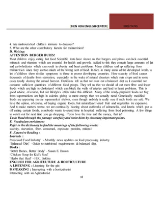 [BIEN HOAENGLISHCENTER] 0903774745
43
4. Are malnourished children immune to diseases?
5. What are the other contributory factors for malnutrition?
D. Writing:
ATTENTION BURGER BUFFS!
Most children enjoy eating fast food Scientific tests have shown us that burgers and pizzas can lack essential
minerals and vitamins which are essential for health and growth. Added to this they contain large amounts of fat
and carbohydrates which can result in obesity and heart problems. Many children end up suffering from
malnutrition since they eat too much of the wrong sort of food. In fact, in many areas of the developed world, a
lot of children show similar symptoms to those in poorer developing countries. Here scarcity of food causes
thousands of deaths from starvation, especially in the wake of natural disasters which ruin crops and in some
cases totally destroy the annual harvest. Dieticians tell us that we must eat a balanced diet as it essential we
consume sufficient quantities of different food groups. They tell us that we should all eat more fibre and fewer
foods which are high in cholesterol which can block the walls of arteries and lead to heart problems. This is
good advice, of course, but our lifestyles often make this difficult. Many of the ready-prepared foods we buy
from supermarkets are high in calories giving us more energy than we actually need. Genetically modified
foods are appearing on our supermarket shelves, even though nobody is really sure if such foods are safe. We
have the option, of course, of buying organic foods, but naturallyactivated fruit and vegetables ire expensive.
And to make matters worse, we are continually hearing about outbreaks of salmonella, and listeria which put us
off eating certain foods, as nobody wants to spend time in hospital, suffering from food poisoning. A few things
to watch out for next time you go shopping. If you have the time and the money, that is!
Task: Read through the passage carefully and write hints by choosing important points.
E. Vocabulary enrichment
Refer to the dictionary to find the meanings of the following words:
scarcity, starvation, fibre, consumed, exposure, proteins, mineral
F. Extensive Reading :
Journals :
Processed Food Industry’ - Monthly news updates on food processing industry.
‘Balanced Diet’ - Guide to nutritional requirements & balanced diet.
Books :
‘Better Bones, Better Body’ - Susan E. Brown
‘Chicken Soup for Kid’s Soul’
‘Herbs that Heal’ - H.K. Bakhru
ENGLISH FOR AGRICULTURE & HORTICULTURE
A LISTENING : Listening for the gist
B SPEAKING : Interacting with a horticulturist
Interacting with an Agriculturist
 