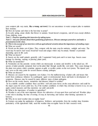 [BIEN HOAENGLISHCENTER] 0903774745
45
your compost pile very moist, like a wrung out towel. It is not uncommon to water compost piles to maintain
their moisture.
Q: How do I prune and when is the best time to prune?
A: In early spring, prune shrubs that flower in summer, broad-leaved evergreens, and all roses except climbers.
Prune climbing roses
Task 1 : Practice speaking this interview by taking turns.
Task 2 : Ask your friends about their gardening preferences. Discuss amongst yourselves and make a
presentation in the class.
II. This is tin excerpt of an interview with an agricultural scientist about the importance of tending crops:
Q: What are weeds?
A: Weeds are the plants out of place. They compete with the main crop for nutrients, sunlight and water. The
weed may be narrow leaf weed, broad leaf weed and sedges which may be annual, biennial or perennial
depending upon its life cycle.
Q: What are insects?
A: Insects are the small animals generally with 3 segmented body parts and 6 or more legs. Insects cause
damage by chewing, sucking or piercing pliant parts,
Q: What are nematodes?
A: Nematodes are tiny parasitic worms which are microscopic in nature and invisible to the naked eye. All
species of plant parasitic nematode feed on the plant fluid through needle-like oral stylet. They cause damage in
the plant root system which sometime appears as galls or swollen points on the root system. The injured part
may serve as the entry point for several disease causing pathogen.
Q: What are diseases?
A: Diseases are caused by the organisms out of place. It is the malfunctioning of plant cells and tissues that
result from continuous irritation by a pathogenic agent or environmental factor and leads to development of
symptoms. Diseases may be caused by many different types of plant pathogens.
Q: How are the weeds, insects, nematodes and diseases related to weather?
A: In a suitable weather condition these can thrive well and cause havoc on the crop cultivation and could be
the major cause for severe yield loss. So, if the weather conditions in which they develop is known to us, we can
apply control measures and thus maximize our yield and profit.
Q: What is the importance of weather in agriculture?
A: Weather is one of the most important factors for cultivation of crop apart from seed and soil. Weather plays
a vital role in deciding the time of sowing of crop, its harvesting and various other farming operations in
between.
Q: Why do we need weather data on regular basis?
A: Farmers can judge the application of irrigation, fertilizers and pesticides from the weather data. Scientists
particularly of the agricultural field, need the weather data on regular basis for their research work.
 