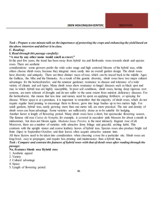 [BIEN HOAENGLISHCENTER] 0903774745
46
Task : Prepare a one minute talk on the importance of protecting the crops and enhancing the yield based on
the above interview and deliver it in class.
C. Reading:
I. Read through this passage carefully:
“A rose by any other name would smell as sweet.”
In the past few years, the trend has been away from hybrid tea and floribunda roses towards shrub and species
roses. There are aesthetic
considerations: some growers prefer the wide color range and high centered blooms of the hybrid teas, while
others choose shrub roses, because they integrate more easily into an overall garden design. The shrub roses
have diversity and antiquity. There are three distinct races of rose, which can be traced back to the middle Ages:
the Gallicas, the Alba and the Damasks. As a result of this genetic diversity, shrub roses have two major cultural
advantages for the horticulturalist, and the amateur gardener; resistance to disease and tolerance of a wide
variety of climate and soil types. Many shrub roses show resistance to fungal diseases such as black spot and
rust, to which hybrid teas are highly susceptible, In poor soil conditions, shrub roses, having deep vigorous root
systems, are more tolerant of drought and do not suffer to the same extent from nutrient deficiency diseases. For
the horticulturist, this means that less time and money need be spent on applying fertilizers or spraying for
disease. Where space is at a premium, it is important to remember that the majority of shrub roses, which do not
require regular hard pruning to encourage them to flower, grow into large bushes up to two metres high. For
small gardens, hybrid teas, rarely growing more than one metre tall, are more practical. The size and density of
shrub roses can bean advantage. Some varieties are sufficiently dense as to be suitable for hedging.
Another factor is length of flowering period. Many shrub roses have a short, but spectacular flowering season.
The famous old rose Cuisse de Nymphe, for example, is covered in succulent pink blossom for about a month in
midsummer, but does not bloom again. Madame Isaac Pereire, is the most intensely fragrant rose of all.
Moreover, there are a number of varieties with attractive ferny foliage and graceful, arching habit. This
contrasts with the upright stance and coarse leathery leaves of hybrid teas. Species roses also produce bright red
fruits (hips) in September-October, and their leaves often acquire attractive autumn tints.
All these factors need to be taken into consideration when choosing a rose for a particular site. Shrub roses are
long-lived, easy to propagate, and require less pruning and maintenance than a hybrid tea,
Task : Compare and contrast the features of hybrid roses with that of shrub roses after reading through the
passage:
No. Features Shrub rose Hybrid rose
1. Aesthetic appeal
2. Variety
3. Cultural advantage
4. Space
5. Length of flowering period
 