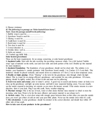 [BIEN HOAENGLISHCENTER] 0903774745
47
6. Disease resistance
II. The following is a passage on ‘Solar heated Green house’.
Task : Scan the passage and fill in the following:
1. Bubble wrap is used for............................
2. Styrofoam board is used for............................
3. Glazing is used for.........................................
4. Caulk/foam is used for............................
5. Rock/water is used for .........................................
6. Two door is used for .........................................
7. Correct direction is.........................................
8. Orchids thrive well in.........................................
9. Herbs are natural.........................................
10. Crushed egg shells help.........................................
Solar heated green-house
These are the basic requirements for an energy conserving or solar heated greenhouse.
1. Insulated walls: Start with the side receiving the prevailing monsoon winds. Use a foil backed “bubble
wrap” type of material on the north, east and west walls and north portion of the roof. Double-up this material
for more insulation.
1. Insulated foundation: The foundation of your greenhouse should not be a heal sink. The solution is to
insulate your foundation’s outside perimeter with Styrofoam board, usually 1 to 2 inches (2.5-5 cm) thick. This
insulation should be placed vertically and extend down to a minimum of 1 foot (.3 m) in most temperate areas.
3. Double or triple glazing: (Note: “Glazing” is the term for the greenhouse skin through which the light
shines) This is a must for an energy-efficient greenhouse- and essential for any solar greenhouse. Of course,
glazing should by tightly sealed, free of dust or dirt and must not be yellowing.
4. Seal every nook and cranny prior to winter’s arrival. A good way to search and destroy winter air leaks is to
close up the greenhouse and light up some incense and hold it near suspected leaking areas. You can visually
see the smoke respond to incoming air currents as you move the incense around. If the smoke streams in a new
direction, there is your leak. Plug it up with caulk, foam, weather-stripping.
5. Thermal storage: This is the use of rock, water or other dense thermal mass material in which to store the
incoming solar heat, Water is by far the most efficient and easiest material to use (cheap too!).
6. Air-lock entry: This is a two-door setup with enough space between them so that when you open the outside
door, you won’t get a blast of cold air onto your poor little plants. Never use the outside door when it’s cold.
7. Site orientation: A solar greenhouse should be oriented in the correct direction and should face within 20º
either side of true south.
How to take care of your products in the greenhouse?
 