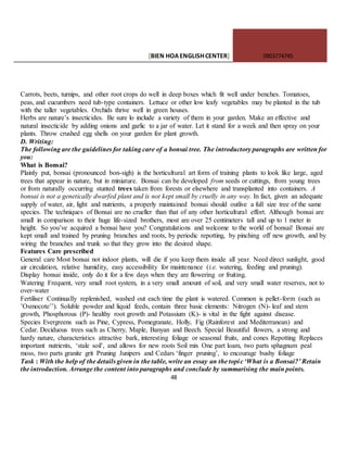 [BIEN HOAENGLISHCENTER] 0903774745
48
Carrots, beets, turnips, and other root crops do well in deep boxes which fit well under benches. Tomatoes,
peas, and cucumbers need tub-type containers. Lettuce or other low leafy vegetables may be planted in the tub
with the taller vegetables. Orchids thrive well in green houses.
Herbs are nature’s insecticides. Be sure lo include a variety of them in your garden. Make an effective and
natural insecticide by adding onions and garlic to a jar of water. Let it stand for a week and then spray on your
plants. Throw crushed egg shells on your garden for plant growth.
D. Writing:
The following are the guidelines for taking care of a bonsai tree. The introductory paragraphs are written for
you:
What is Bonsai?
Plainly put, bonsai (pronounced bon-sigh) is the horticultural art form of training plants to look like large, aged
trees that appear in nature, but in miniature. Bonsai can be developed from seeds or cuttings, from young trees
or from naturally occurring stunted trees taken from forests or elsewhere and transplanted into containers. A
bonsai is not a genetically dwarfed plant and is not kept small by cruelly in any way. In fact, given an adequate
supply of water, air, light and nutrients, a properly maintained bonsai should outlive a full size tree of the same
species. The techniques of Bonsai are no crueller than that of any other horticultural effort. Although bonsai are
small in comparison to their huge life-sized brothers, most are over 25 centimeters tall and up to 1 meter in
height. So you’ve acquired a bonsai have you? Congratulations and welcome to the world of bonsai! Bonsai are
kept small and trained by pruning branches and roots, by periodic repotting, by pinching off new growth, and by
wiring the branches and trunk so that they grow into the desired shape.
Features Care prescribed
General care Most bonsai not indoor plants, will die if you keep them inside all year. Need direct sunlight, good
air circulation, relative humidity, easy accessibility for maintenance (i.e. watering, feeding and pruning).
Display bonsai inside, only do it for a few days when they are flowering or fruiting.
Watering Frequent, very small root system, in a very small amount of soil, and very small water reserves, not to
over-water
Fertiliser Continually replenished, washed out each time the plant is watered. Common is pellet-form (such as
’Osmocote’’). Soluble powder and liquid feeds, contain three basic elements: Nitrogen (N)- leaf and stem
growth, Phosphorous (P)- healthy root growth and Potassium (K)- is vital in the fight against disease.
Species Evergreens such as Pine, Cypress, Pomegranate, Holly, Fig (Rainforest and Mediterranean) and
Cedar. Deciduous trees such as Cherry, Maple, Banyan and Beech. Special Beautiful flowers, a strong and
hardy nature, characteristics attractive bark, interesting foliage or seasonal fruits, and cones Repotting Replaces
important nutrients, ‘stale soil’, and allows for new roots Soil mix One part loam, two parts sphagnum peal
moss, two parts granite grit Pruning Junipers and Cedars ‘finger pruning’, to encourage bushy foliage
Task : With the help of the details given in the table, write an essay an the topic ‘What is a Bonsai?’ Retain
the introduction. Arrange the content into paragraphs and conclude by summarising the main points.
 