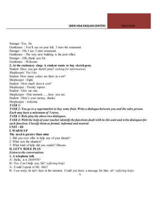 [BIEN HOAENGLISHCENTER] 0903774745
5
Stranger :Yes, Sir.
Gentleman : You’ll see on your left, 5 stars the restaurant.
Stranger : Oh, I see, 5 stars restaurant.
Gentleman : The very next building is the post office.
Stranger : OK, thank you Sir.
Gentleman : Welcome.
2. At the stationery shop: A student wants to buy sketchpens.
Student :Have you got sketch pens? (asking for information)
Shopkeeper: Yes I do.
Student :How many colors are there in a set?
Shopkeeper : Eight.
Student : How much does it cost?
Shopkeeper : Twenty rupees.
Student : Give me one.
Shopkeeper : One moment........here you are.
Student : Here’s your money, thanks.
Shopkeeper : welcome.
TASK 1:
TASK 2: You go to a supermarket to buy some fruit. Write a dialogue between you and the sales person.
Each may have a minimum of 5 turns.
TASK 3: Role play the above two dialogues.
TASK 4: With the help of your teacher identify the functions dealt with in this unit and write dialogues for
each function. Classify them as formal, informal and neutral.
UNIT - III
I. WARM UP
Thy need is greater than mine
1. Did you ever offer to help any of your friends?
2. What was the situation?
3. What kind of help did you render? Discuss.
II. LET’S ROLE PLAY
Listen to the conversation:
1. A telephone talk
A : Hello, is it 2445978?
B : Yes. Can I help you, Sir? (offering help)
A : Could I speak to Mr. Alex?
B : I am sorry; he isn‘t here at the moment. Could you leave a message for him, sir? (offering help)
 