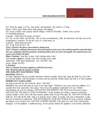[BIEN HOAENGLISHCENTER] 0903774745
50
S.P : Well, the engine is 97.2cc, four stroke, and horizontal. The chassis is T-bone.
Harish : That’s great! What about Tank capacity and mileage?
S.P : It has a 10 litre tank capacity and the mileage would be 60 km/litre. Further it has a power
of 7.0@8000 (bph/rpm)
Customer : What about the choice of colors?
S.P : Sir, we have black, red and blue. Also we have an introductory offer, the showroom will take care of the
comprehensive insurance for the first year; it’s on the house sir.
Customer : What about the price?
S.P : It will be Rs.43,561/- Sir.
Task 1: Practice the above conversations, taking turns.
Task 2: Prepare a dialogue between an electrical engineer and a user of a washing machine using the hints.
The user complains that the automatic washing machine does not rinse thoroughly. The engineer gives the
reason and rectifies the fault.
Hints: Customer- long time to rinse, loud cracking noise, body
rusts Service engineer - ground water hard, bearing weak, needs
replacement, body needs replacement, cost - Rs.2500/- and
service charges Rs.300/-
C. Reading:
This is a manual of a home appliance called the electronic
Wok’ Read through the manual carefully:
THE QUIK-FRY ELECTRONIC WOK
Instructions for Use :
It is most important that you read this instruction booklet carefully before first using the Quik-Fry wok Until
you become familiar with the product, we advise that you keep the booklet handy and refer to it when required.
IMPORTANT SAFEGUARDS
l In order to prevent the risk of electric shock - DO NOT
IMMERSE the cord or the probe in water or any other liquid. l Whenever the wok is used near children, it is
essential that close supervision takes place. Never leave the appliance unattended if in use. l Before
disassembling the wok for cleaning, SWITCH OFF AND REMOVE THE PLUG from the power source.
l DO NOTUSE THE Quik-Fry WOK OUTDOORS. l Avoid touching hot surfaces, instead use the heat-
resistant handles on the wok or the heat-resistant plastic knob on top of the glass lid. l DO NOT COVER the
Quik-Fry wok with the lid while using it to deep fry foods, Failure to comply will cause condensation to drip
onto the oil and lead to splattering. l DO NOT OPERATE NEAR HOT SURFACES such as electric hotplates,
gas burners or in a heated oven. l DO NOT ATTEMPT REPAIR of the Quik-Fry wok. If the cord becomes
damaged, or if the appliance is malfunctioning, do not operate. Return the appliance to the nearest authorised
 