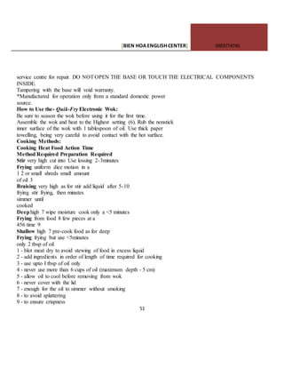 [BIEN HOAENGLISHCENTER] 0903774745
51
service centre for repair. DO NOTOPEN THE BASE OR TOUCH THE ELECTRICAL COMPONENTS
INSIDE.
Tampering with the base will void warranty.
*Manufactured for operation only from a standard domestic power
source.
How to Use the- Quik-Fry Electronic Wok:
Be sure to season the wok before using it for the first time.
Assemble the wok and heat to the Highest setting (6). Rub the nonstick
inner surface of the wok with 1 tablespoon of oil. Use thick paper
towelling, being very careful to avoid contact with the hot surface.
Cooking Methods:
Cooking Heat Food Action Time
Method Required Preparation Required
Stir very high cut into Use lossing 2-3minutes
Frying uniform dice motion in a
1 2 or small shreds small amount
of oil 3
Braising very high as for stir add liquid after 5-10
frying stir frying, then minutes
simmer until
cooked
Deephigh 7 wipe moisture cook only a <5 minutes
Frying from food 8 few pieces at a
456 time 9
Shallow high 7 pre-cook food as for deep
Frying frying but use <5minutes
only 2 tbsp of oil
1 - blot meat dry to avoid stewing of food in excess liquid
2 - add ingredients in order of length of time required for cooking
3 - use upto I tbsp of oil only
4 - never use more than 6 cups of oil (maximum depth - 5 cm)
5 - allow oil to cool before removing from wok
6 - never cover with the lid
7 - enough for the oil to simmer without smoking
8 - to avoid splattering
9 - to ensure crispness
 