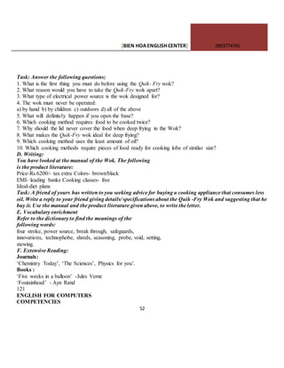 [BIEN HOAENGLISHCENTER] 0903774745
52
Task: Answer the following questions;
1. What is the first thing you must do before using the Quik- Fry wok?
2. What reason would you have to take the Quik-Fry wok apart?
3. What type of electrical power source is the wok designed for?
4. The wok must never be operated:
a) by hand b) by children c) outdoors d) all of the above
5. What will definitely happen if you open the base?
6. Which cooking method requires food to be cooked twice?
7. Why should the lid never cover the food when deep frying in the Wok?
8. What makes the Quik-Fry wok ideal for deep frying?
9. Which cooking method uses the least amount of oil?
10. Which cooking methods require pieces of food ready for cooking lobe of similar size?
D. Writing:
You have looked at the manual of the Wok. The following
is the product literature:
Price-Rs.6200/- tax extra Colors- brown/black
EMI- leading banks Cooking classes- free
Ideal-diet plans
Task: A friend of yours has written to you seeking advice for buying a cooking appliance that consumes less
oil. Write a reply to your friend giving details/ specifications about the Quik -Fry Wok and suggesting that he
buy it. Use the manual and the product literature given above, to write the letter.
E. Vocabulary enrichment
Refer to the dictionary to find the meanings of the
following words:
four stroke, power source, break through, safeguards,
innovations, technophobe, shreds, seasoning, probe, void, setting,
stewing.
F. Extensive Reading:
Journals:
‘Chemistry Today’, ‘The Sciences’, Physics for you’.
Books :
‘Five weeks in a balloon’ -Jules Verne
‘Foutainhead’ - Ayn Rand
121
ENGLISH FOR COMPUTERS
COMPETENCIES
 