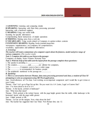 [BIEN HOAENGLISHCENTER] 0903774745
53
A LISTENING: Listening and comparing details
B SPEAKING: Interacting with Data Entry processing personnel
Interacting with a hardware engineer
C READING: Using non verbal skills
Scanning for specific information
Comprehending literal instructions of simple operations
D WRITING: Making notes from a web-site
E VOCABULARY: Using words related to Computers in spoken written contexts
F EXTENSIVE READING: Reading books journals/magazines
/newspapers /supplementary on Computers for comprehension.
vocabulary, appreciation and additional information
A. Listening:
The teacher will read a commentary of a computer expert about the features, model and price range of
various computers: (The teacher reads)
Task 1: Complete this table as you listen to the passage:
Computers on display Series Features Warranty Price
Task 2: With the help of the table and the inputs from the passage complete these questions:
1. The speaker is presiding a ..................................
2. The counters........................and.................are allotted for computers,
3. The ................... Computers seem to have a wider range.
4. The .................. is recommended for business people.
5. The peripherals mentioned in the passage are ...................
B. Speaking:
1. This is a conversation between Thomas, data entry processing personnel and Jane, a student of Class XI
attempting to write an assignment using MS Word application.
Jane : Good afternoon sir! I’m Jane. I am working on an important assignment and I would like to get it done at
your Centre.
Thomas : Fine! Let’s go to Page Set up first. Do you want it in A 4. Letter, Legal or Custom Size?
Jane : I’ve been asked to do it in A 4.
Thomas : Is the layout, portrait or landscape?
Jane : What does that mean?
Thomas : Well, portrait is the vertical layout, with the page height greater than the width, while landscape is the
horizontal layout with the page width greater
Jane : I think portrait is OK.
Thomas : Let me set the margins Now, what about the font?
Jane : My teacher has suggested that I use Times New Roman font, size 12.
 