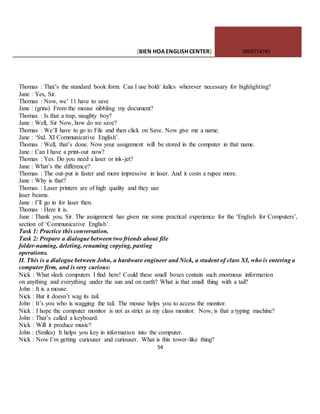 [BIEN HOAENGLISHCENTER] 0903774745
54
Thomas : That’s the standard book form. Can I use bold/ italics wherever necessary for highlighting?
Jane : Yes, Sir.
Thomas : Now, we’ 11 have to save
Jane : (grins) From the mouse nibbling my document?
Thomas : Is that a trap, naughty boy?
Jane : Well, Sir Now, how do we save?
Thomas : We’ll have to go to File and then click on Save. Now give me a name.
Jane : ‘Std. XI Communicative English’.
Thomas : Well, that’s done. Now your assignment will be stored in the computer in that name.
Jane : Can I have a print-out now?
Thomas : Yes. Do you need a laser or ink-jet?
Jane : What’s the difference?
Thomas : The out-put is faster and more impressive in laser. And it costs a rupee more.
Jane : Why is that?
Thomas : Laser printers are of high quality and they use
laser beams.
Jane : I’ll go in for laser then.
Thomas : Here it is.
Jane : Thank you, Sir. The assignment has given me some practical experience for the ‘English for Computers’,
section of ‘Communicative English’.
Task 1: Practice this conversation.
Task 2: Prepare a dialogue between two friends about file
folder-naming, deleting, renaming copying, pasting
operations.
II. This is a dialogue between John, a hardware engineer and Nick, a student of class XI, who is entering a
computer firm, and is very curious:
Nick : What sleek computers I find here! Could these small boxes contain such enormous information
on anything and everything under the sun and on earth? What is that small thing with a tail?
John : It is a mouse.
Nick : But it doesn’t wag its tail.
John : It’s you who is wagging the tail. The mouse helps you to access the monitor.
Nick : I hope the computer monitor is not as strict as my class monitor. Now, is that a typing machine?
John : That’s called a keyboard.
Nick : Will it produce music?
John : (Smiles) It helps you key in information into the computer.
Nick : Now I’m getting curiouser and curiouser. What is this tower-like thing?
 