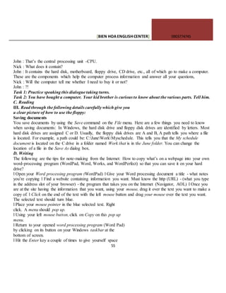 [BIEN HOAENGLISHCENTER] 0903774745
55
John : That’s the central processing unit -CPU.
Nick : What does it contain?
John : It contains the hard disk, motherboard, floppy drive, CD drive, etc., all of which go to make a computer.
These are the components which help the computer process information and answer all your questions,
Nick : Will the computer tell me whether I need to buy it or not?
John : ?!
Task 1: Practice speaking this dialogue taking turns.
Task 2: You have bought a computer. Your kid brother is curious to know about the various parts. Tell him.
C. Reading
III. Read through the following details carefully which give you
a clear picture of how to use the floppy:
Saving documents
You save documents by using the Save command on the File menu. Here are a few things you need to know
when saving documents: In Windows, the hard disk drive and floppy disk drives are identified by letters. Most
hard disk drives are assigned C or D. Usually, the floppy disk drives are A and B, A path tells you where a file
is located. For example, a path could be: C:JuneWorkMyschedule. This tells you that the My schedule
document is located on the C drive in a folder named Work that is in the June folder. You can change the
location of a file in the Save As dialog box.
D. Writing
The following are the tips for note-making from the Internet: How to copy what’s on a webpage into your own
word-processing program (WordPad, Word, Works, and WordPerfect) so that you can save it on your hard
drive?
l Open your Word processing program (WordPad) l Give your Word processing document a title - what notes
you’re copying l Find a website containing information you want. Must know the http (URL) - (what you type
in the address slot of your browser) - the program that takes you on the Internet (Navigator, AOL) l Once you
are at the site having the information that you want, using your mouse, drag it over the text you want to make a
copy of. l Click on the end of the text with the left mouse button and drag your mouse over the text you want.
The selected text should turn blue.
l Place your mouse pointer in the blue selected text. Right
click. A menu should pop up.
l Using your left mouse button, click on Copy on this pop up
menu.
l Return to your opened word processing program (Word Pad)
by clicking on its button on your Windows taskbar at the
bottom of screen.
l Hit the Enter key a couple of times to give yourself space
 