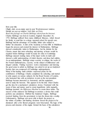 [BIEN HOAENGLISHCENTER] 0903774745
56
from your title.
l Right click on an empty spot in your Word processor window.
Should see pop up window. Left click on Paste.
Read this passage on Charles Babbage taken from the Internet.
Charles Babbage was born in London, England December 26,
1791. Babbage suffered from many childhood illnesses, which forced
his family to send him to a clergy operated school for special care.
Babbage had the advantage of a wealthy father who wished to
further his education. A stint at the Academy at Forty Hills in Middlesex
began the process and created the interest in Mathematics, Babbage
showed considerable talent in Mathematics, but his disdain for the
Classics meant that more schooling and tutoring at home would be
required before Babbage would be ready for entry to Cambridge.
Babbage enjoyed reading many of the major works in math and
showed a solid understanding of which theories and ideas had validity.
As an undergraduate, Babbage setup a society to critique the works of
the French mathematician, Lacroix, on the subject of differential and
integral calculus. Finding Lacroix’s work a masterpiece and showing
the good sense to admit so, Babbage was asked to set up an Analytical
Society that was composed of Cambridge undergraduates.
Many of the leading math scholars expressed praise for the
contribution of Babbage. Charles completed his schooling and started
to write papers on various subjects for the Royal Society of London,
who honoured him with an invitation in join as the vice-president.
Babbage became interested in Astronomy and the equipment
used to study the heavens. This appears to be the time when Charles
got the idea for a mechanical calculation device. Frustrated with the
waste of time and money used to create logarithmic table manually,
Babbage invented the Difference Machine to create these tables. The
success of this endeavor led Babbage to envision a device that could
perform any calculation. Dubbed the Analytical Engine, Babbage
received funding from the government to turn the dream into a reality
Unfortunately, Babbage was never able to finish the project as
the whims of politics and funding decisions forced the project to be
dismissed after a few flawed programs were beta tasted. The logic of the
process and structure of the engine formed the basis of the calculation
 
