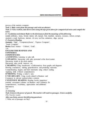 [BIEN HOAENGLISHCENTER] 0903774745
57
process of the modern computer.
Task 1: Make notes from this passage and write an abstract.
Task 2: Visit a website, take down notes using the tips given above for computerized notes and compile the
notes.
E. Vocabulary enrichment Refer to the dictionary to find the meanings of the following
words: attributes, menu, formal, indent, tab, manual, font, installed, memory, resource, reboot, corrupt,
standard, e-mail, hardware, internet, id, icon, tool bar, animation, align, pop up
F. Extensive Reading
Journals: ‘Digit’, ‘Computers@home’, ‘Express Computer’,
’Tamil Computer’.
Books: Isaac Asimov - ‘I Robot’, ‘Gold’.
134
ENGLISH FOR BUSINESS AND
COMMERCE
COMPETENCIES
A LISTENING: Listening to sales talk
B SPEAKING: Interacting with sales personnel at the door/counter
Discussing trends in the stock market
Discussing sales, profit, turnover, etc.
C READING: Using transference of informnation from graphs and diagrams
Drawing conclusions, making generalisations and predicting outcomes
Comprehending slogans and brief statements using critical reading.
Applying skills of literal comprehension
D WRITING: Writing a visitor’s note
E VOCABULARY: Using words related to Business and
Commerce in relevant spoken/written contexts
F EXTENSIVE READING: Reading books/ magazines/
journals/ newspaper columns on Business and Commerce for
comprehension, vocabulary, appreciation and additional
information.
135
A. Listening
Task: Listen to the power of speech. The teacher will read two passages. Listen carefully.
(The Teacher reads)
After you listen, answer the following questions:
1. What sort of passages are they?
 