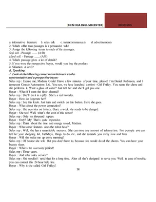 [BIEN HOAENGLISHCENTER] 0903774745
58
a. infonnative literature b. sales talk c. instmctionmanuals d. advertisements
2. Which ofthe two passages is a persuasive talk?
3. Assign the following terms to each of the passages.
Soft sell - Passage ....... (A/B)
Hard sell. - Passage ....... (A/B)
4. Which passage gives a lot of details?
5. If you were the prospective buyer, would you buy the product
in Situation A or B?
B. Speaking
1. Look at thelollowing conversation between a sales
representative and a prospective buyer:
Sales rep : Excuse me, Madam. Could I have a few minutes of your time, please? I’m Daniel Robinson, and I
represent Crusoe Automatons Ltd. You see, we have launched a robot - Girl Friday. You name the chore and
she performs it. Want a glass of water? Just tell her and she’ll get you one.
Buyer : What if I want the floor cleaned?
Sales rep : She’ll do it in a jiffy. She’s a real wonder.
Buyer : How do I operate her?
Sales rep : See this knob. Just turn and switch on this button. Here she goes.
Buyer : What about the power connection?
Sales rep : She operates on battery. Once a week she needs to be charged.
Buyer : She too! Well, what’s the cost of this robot?
Sales rep : Only ten thousand rupees.
Buyer : Only? My! That’s quite expensive.
Sales rep : Think about the time and energy saved, Madam.
Buyer : What other features does the robot have?
Sales rep : Well, she has a remarkable memory. She can store any amount of information. For example you can
tell her your shopping list, birthdays, things to do, etc., and she reminds you every now and then.
Buyer : Will she wake me up every morning?
Sales rep : Of bourse she will. But you don’t have to, because she would do all the chores. You can have your
beauty sleep.
Buyer : What’s the warranty period?
Sales rep : Three years.
Buyer : And after sales service?
Sales rep : She wouldn’t need that for a long time. Alter all she’s designed to serve you. Well, in ease of trouble,
you can contact this 24 hour help line.
Buyer : Why is she called Girl Friday?
 