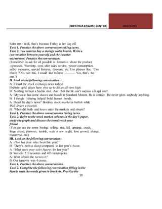 [BIEN HOAENGLISHCENTER] 0903774745
59
Sales rep : Well, that’s because Friday is her day off.
Task 1: Practice the above conversation taking turns.
Task 2: You want to buy a storage water heater. Write a
conversation between yourself and the counter
salesperson. Practice the conversation.
(Remember to ask for all possible in formation about the product
-operation. Warranty, cost, after sales service, power consumption,
safety measures, special features, discount, etc. Use phrases like, ‘Can
I have ? No. not! this, I would like to have .............. Yes, that’s the
one.’)
II. Look at the following conversations;
A : Heard the stock exchange news today?
I believe gold prices have shot up to hit an all-time high.
B : Nothing to beat a Sachin shot. And I bet the hit can’t surpass a Kapil sixer.
A : My uncle has some shares and bands in Standard Motors. He is a miser. He never gives anybody anything.
B : I though I sharing helped build human bonds.
A : Read the day’s news? Bombay stock market is bullish while
Wall Street is bearish.
B : When did bulls and bears enter the markets and streets?
Task 1: Practice the above conversations taking turns.
Task 2: Refer to the stock market column in the day’s paper,
study the graph and discuss the trends with your
friend.
(You can use the terms buying, selling, rise, fall, upsurge, crash,
forge ahead, plummet, tumble, scale a new height, lose ground, plunge,
recovered, etc.)
III. Look at the following conversation:
A : How has your sales been this year?
B : There’s been a slump compared to last year’s boom.
A : What were your sales figures for last year?
B: We sold 510 scooters and 405 motorcycles.
A: What a been the turnover?
B: Our turnover was 4 crores.
Task 1: Practice the above conversations.
Task 2: Complete the following conversation filling in the
blanks with the words given in brackets. Practice the
 