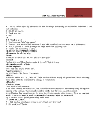 [BIEN HOAENGLISHCENTER] 0903774745
6
A : I am Dr. Thomas speaking. Please tell Mr. Alex that tonight I am leaving for a conference at Madurai. I’ll be
back on Sunday.
B : OK, I’ll tell him Sir.
A : Thank you, bye.
B : Bye.
10
2. A Friend in need
A : You look tense. What’s the matter?
B : You see, I have a test in Math tomorrow. I have a lot to read and my mom wants me to go to market.
A : Well, if you like it, I could go and get the things mom want. (offering help)
B : Thanks a lot. (responding to offer)
III. FOCUS ON COMMUNICATION
n Expression for offering help:
Format:
Would you like me to do it for you? Shall I do it for you?
Informal:
Can I do it for you? How about my doing it for you? I’ll do it for you.
n Responding to offer of help:
Positive responses:
That’s very kind of you. Thanks a lot.
Negative responses:
No, don’t bother. No, thanks. I can manage.
n Fillers:
Words and phrases like ‘OK’, ‘You see’, ‘Well’ are used as fillers to help the speaker think before answering.
These fillers add to the communicative strategy in conversations.
n Phonology
n Sentence stress
I have a test in Math tomorrow.
In the above sentence, the words have, test, Math and tomorrow are stressed because they carry the important
meaning of the sentence. These are called content words. But, the words I, a, and in are not
stressed because they are not important for conveying the core meaning of the sentence. These are structure
words. In a sentence content words are stressedand structure words are unstressed.
e.g. If you like, I could go and get the things mom wants.
IV. ORAL PRACTICE
A : I think this bag is too heavy for you to carry. May I carry it for you?
B : Oh, would you? Thanks.
 