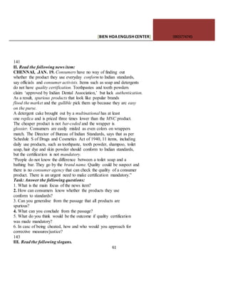 [BIEN HOAENGLISHCENTER] 0903774745
61
141
II. Read the following news item:
CHENNAI, .JAN. 19. Consumers have no way of finding out
whether the product they use everyday conform to Indian standards,
say officials and consumer activists. Items such as soap and detergents
do not have quality certification. Toothpastes and tooth powders
claim ‘approved by Indian Dental Association,’ but luck authentication.
As a result, spurious products that look like popular brands
flood the market and the gullible pick them up because they arc easy
on the purse.
A detergent cake brought out by a multinational has at least
one replica and is priced three times lower than the MNC product.
The cheaper product is not bar-coded and the wrapper is
glossier. Consumers are easily misled as even colors on wrappers
match. The Director of Bureau of Indian Standards, says that as per
Schedule S of Drugs and Cosmetics Act of 1940, 11 items, including
daily use products, such as toothpaste, tooth powder, shampoo, toilet
soap, hair dye and skin powder should conform to Indian standards,
but the certification is not mandatory.
“People do not know the difference between a toilet soap and a
bathing bar. They go by the brand name. Quality could be suspect and
there is no consumer agency that can check the quality of a consumer
product. There is an urgent need to make certification mandatory.”
Task: Answer the following questions:
1. What is the main focus of the news item?
2. How can consumers know whether the products they use
conform to standards?
3. Can you generalise from the passage that all products are
spurious?
4. What can you conclude from the passage?
5. What do you think would be the outcome if quality certification
was made mandatory?
6. In casc of being cheated, how and who would you approach for
corrective measures/justice?
143
III. Read the following slogans.
 